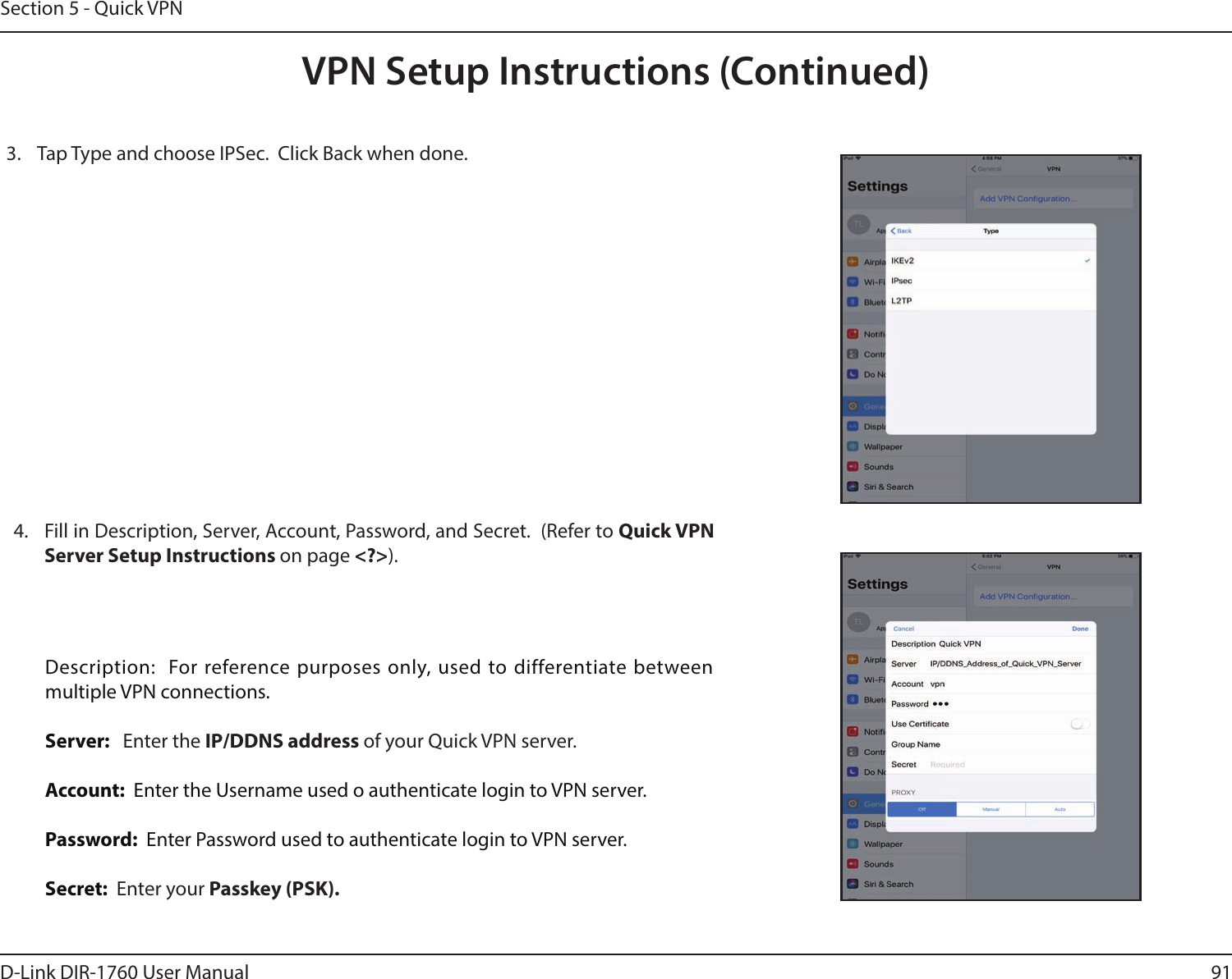 91D-Link DIR-1760 User ManualSection 5 - Quick VPNVPN Setup Instructions (Continued)3.  Tap Type and choose IPSec.  Click Back when done.  4.  Fill in Description, Server, Account, Password, and Secret.  (Refer to Quick VPN Server Setup Instructions on page &lt;?&gt;).  Description:  For reference purposes only, used to differentiate between multiple VPN connections.Server:   Enter the IP/DDNS address of your Quick VPN server.Account:  Enter the Username used o authenticate login to VPN server.Password:  Enter Password used to authenticate login to VPN server.Secret:  Enter your Passkey (PSK).
