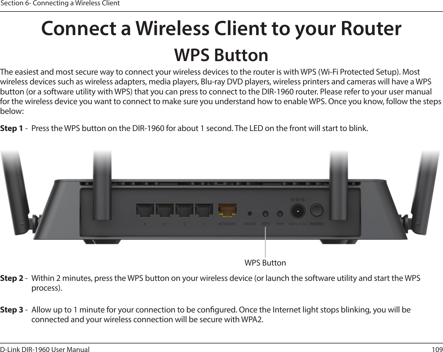 109D-Link DIR-1960 User ManualSection 6- Connecting a Wireless ClientConnect a Wireless Client to your RouterWPS ButtonStep 2 -  Within 2 minutes, press the WPS button on your wireless device (or launch the software utility and start the WPS process).The easiest and most secure way to connect your wireless devices to the router is with WPS (Wi-Fi Protected Setup). Most wireless devices such as wireless adapters, media players, Blu-ray DVD players, wireless printers and cameras will have a WPS button (or a software utility with WPS) that you can press to connect to the DIR-1960 router. Please refer to your user manual for the wireless device you want to connect to make sure you understand how to enable WPS. Once you know, follow the steps below:Step 1 -  Press the WPS button on the DIR-1960 for about 1 second. The LED on the front will start to blink.Step 3 -  Allow up to 1 minute for your connection to be congured. Once the Internet light stops blinking, you will be connected and your wireless connection will be secure with WPA2.WPS Button