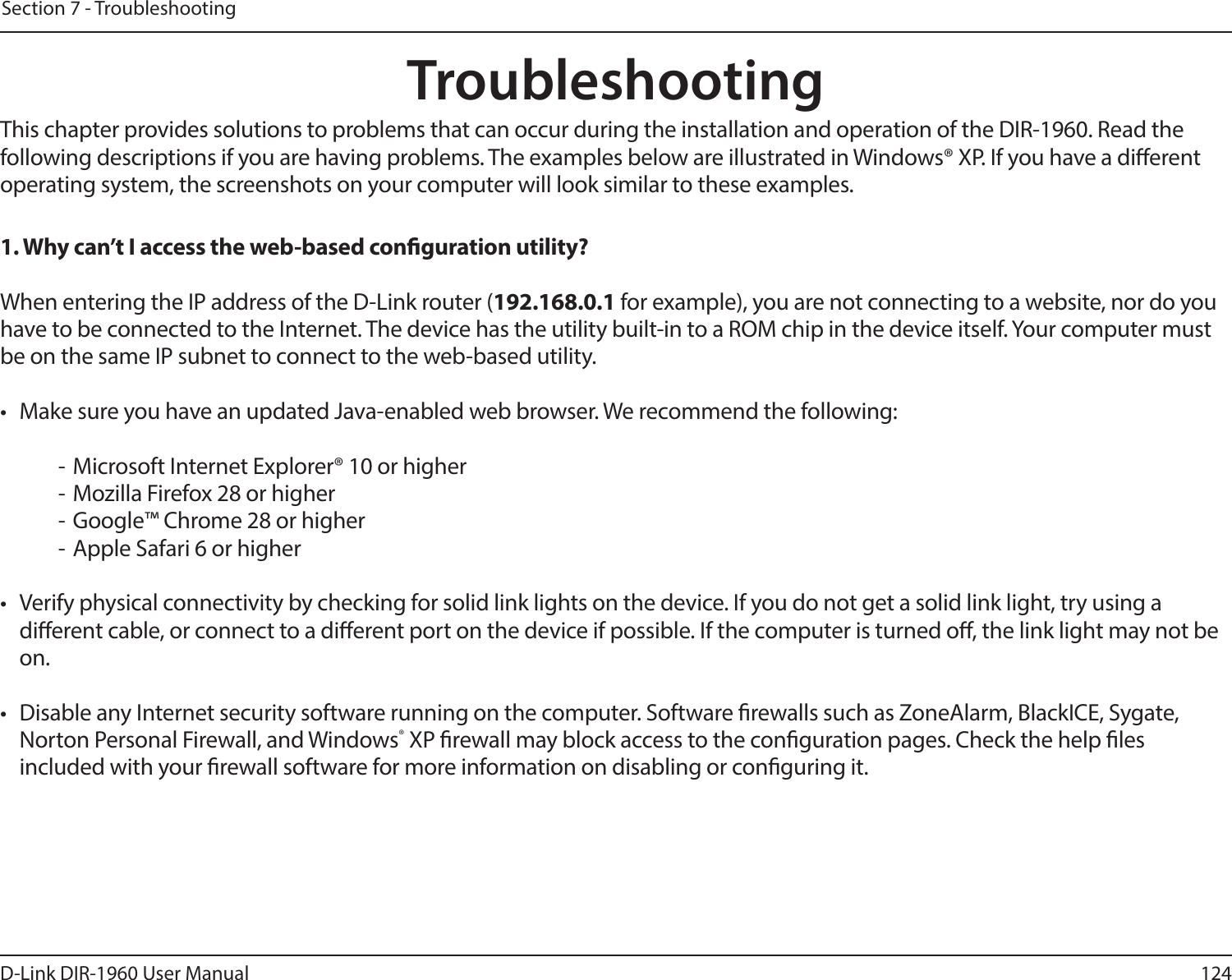 124D-Link DIR-1960 User ManualSection 7 - TroubleshootingTroubleshootingThis chapter provides solutions to problems that can occur during the installation and operation of the DIR-1960. Read the following descriptions if you are having problems. The examples below are illustrated in Windows® XP. If you have a dierent operating system, the screenshots on your computer will look similar to these examples.1. Why can’t I access the web-based conguration utility?When entering the IP address of the D-Link router (192.168.0.1 for example), you are not connecting to a website, nor do you have to be connected to the Internet. The device has the utility built-in to a ROM chip in the device itself. Your computer must be on the same IP subnet to connect to the web-based utility. •  Make sure you have an updated Java-enabled web browser. We recommend the following:  - Microsoft Internet Explorer® 10 or higher- Mozilla Firefox 28 or higher- Google™ Chrome 28 or higher- Apple Safari 6 or higher•  Verify physical connectivity by checking for solid link lights on the device. If you do not get a solid link light, try using a dierent cable, or connect to a dierent port on the device if possible. If the computer is turned o, the link light may not be on.•  Disable any Internet security software running on the computer. Software rewalls such as ZoneAlarm, BlackICE, Sygate, Norton Personal Firewall, and Windows® XP rewall may block access to the conguration pages. Check the help les included with your rewall software for more information on disabling or conguring it.