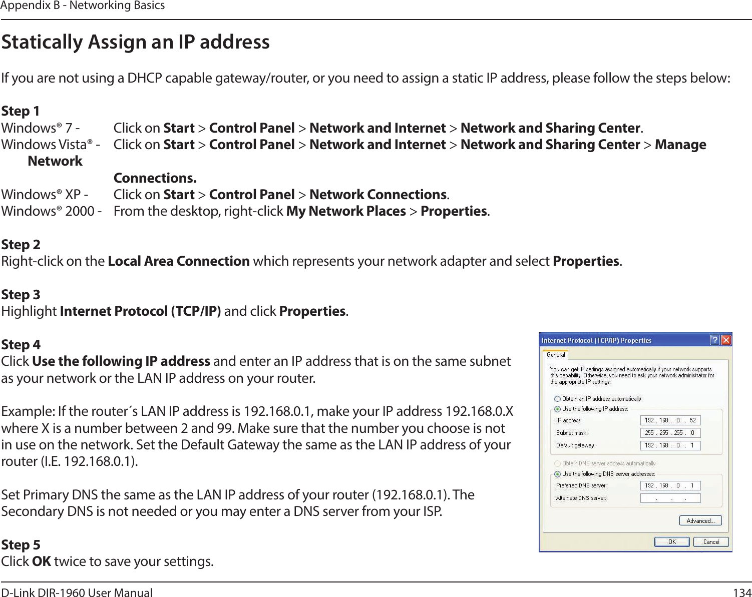 134D-Link DIR-1960 User ManualAppendix B - Networking BasicsStatically Assign an IP addressIf you are not using a DHCP capable gateway/router, or you need to assign a static IP address, please follow the steps below:Step 1Windows® 7 -  Click on Start &gt; Control Panel &gt; Network and Internet &gt; Network and Sharing Center.Windows Vista® -  Click on Start &gt; Control Panel &gt; Network and Internet &gt; Network and Sharing Center &gt; Manage Network    Connections.Windows® XP -  Click on Start &gt; Control Panel &gt; Network Connections.Windows® 2000 -  From the desktop, right-click My Network Places &gt; Properties.Step 2Right-click on the Local Area Connection which represents your network adapter and select Properties.Step 3Highlight Internet Protocol (TCP/IP) and click Properties.Step 4Click Use the following IP address and enter an IP address that is on the same subnet as your network or the LAN IP address on your router. Example: If the router´s LAN IP address is 192.168.0.1, make your IP address 192.168.0.X where X is a number between 2 and 99. Make sure that the number you choose is not in use on the network. Set the Default Gateway the same as the LAN IP address of your router (I.E. 192.168.0.1). Set Primary DNS the same as the LAN IP address of your router (192.168.0.1). The Secondary DNS is not needed or you may enter a DNS server from your ISP.Step 5Click OK twice to save your settings.