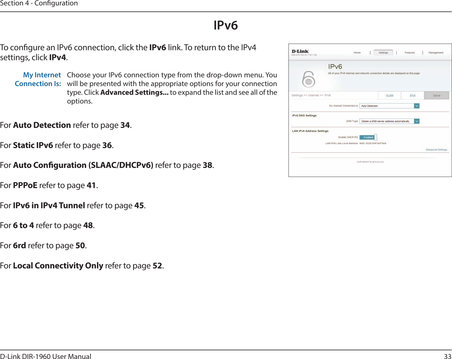 33D-Link DIR-1960 User ManualSection 4 - CongurationIPv6To congure an IPv6 connection, click the IPv6 link. To return to the IPv4 settings, click IPv4.For Auto Detection refer to page 34.For Static IPv6 refer to page 36.For Auto Conguration (SLAAC/DHCPv6) refer to page 38.For PPPoE refer to page 41.For IPv6 in IPv4 Tunnel refer to page 45.For 6 to 4 refer to page 48.For 6rd refer to page 50.For Local Connectivity Only refer to page 52.My Internet Connection Is:Choose your IPv6 connection type from the drop-down menu. You will be presented with the appropriate options for your connection type. Click Advanced Settings... to expand the list and see all of the options.