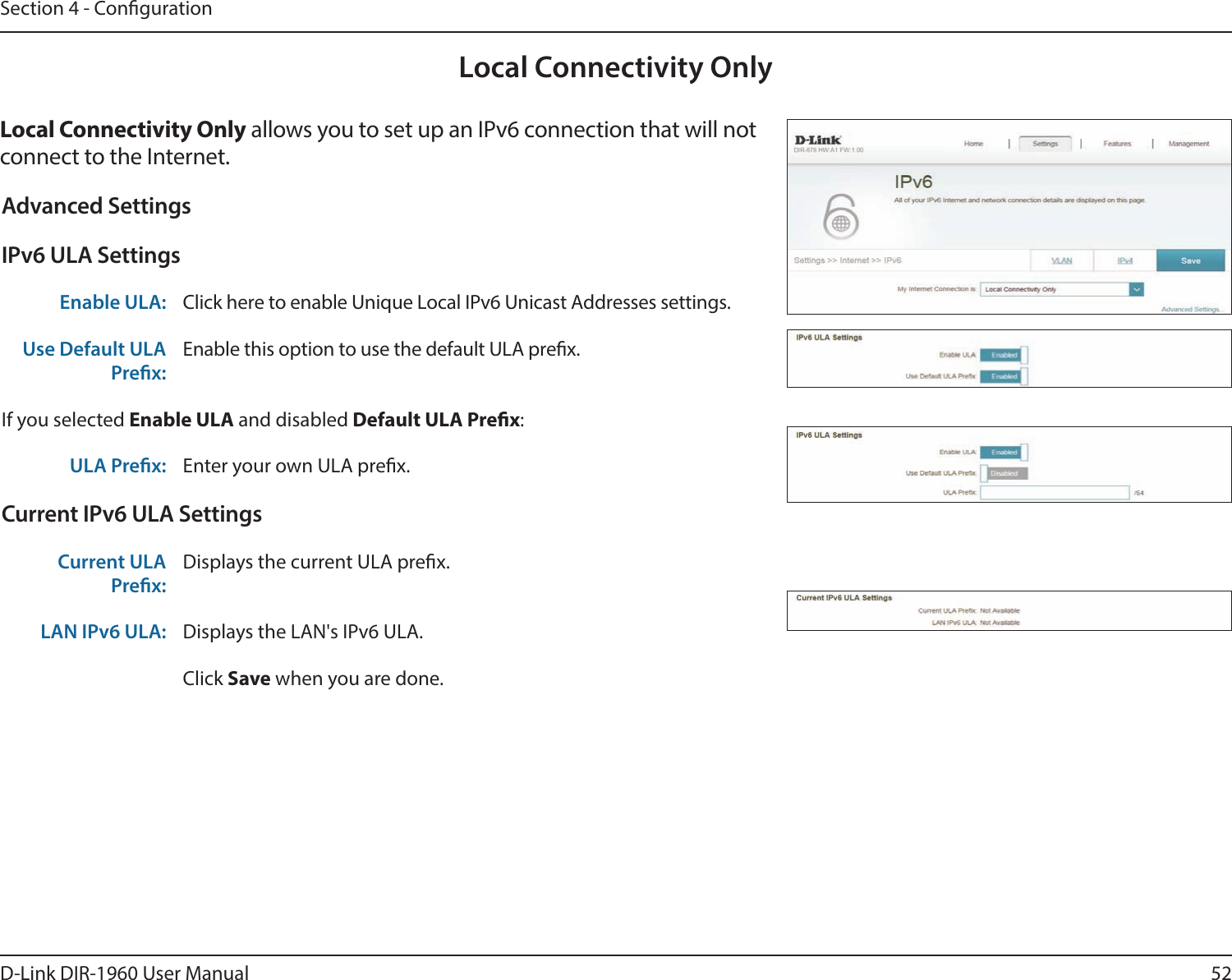 52D-Link DIR-1960 User ManualSection 4 - CongurationLocal Connectivity OnlyLocal Connectivity Only allows you to set up an IPv6 connection that will not connect to the Internet.Advanced SettingsIPv6 ULA SettingsEnable ULA: Click here to enable Unique Local IPv6 Unicast Addresses settings.Use Default ULA Prex:Enable this option to use the default ULA prex.If you selected Enable ULA and disabled Default ULA Prex:ULA Prex: Enter your own ULA prex.Current IPv6 ULA SettingsCurrent ULA Prex:Displays the current ULA prex. LAN IPv6 ULA: Displays the LAN&apos;s IPv6 ULA.Click Save when you are done.