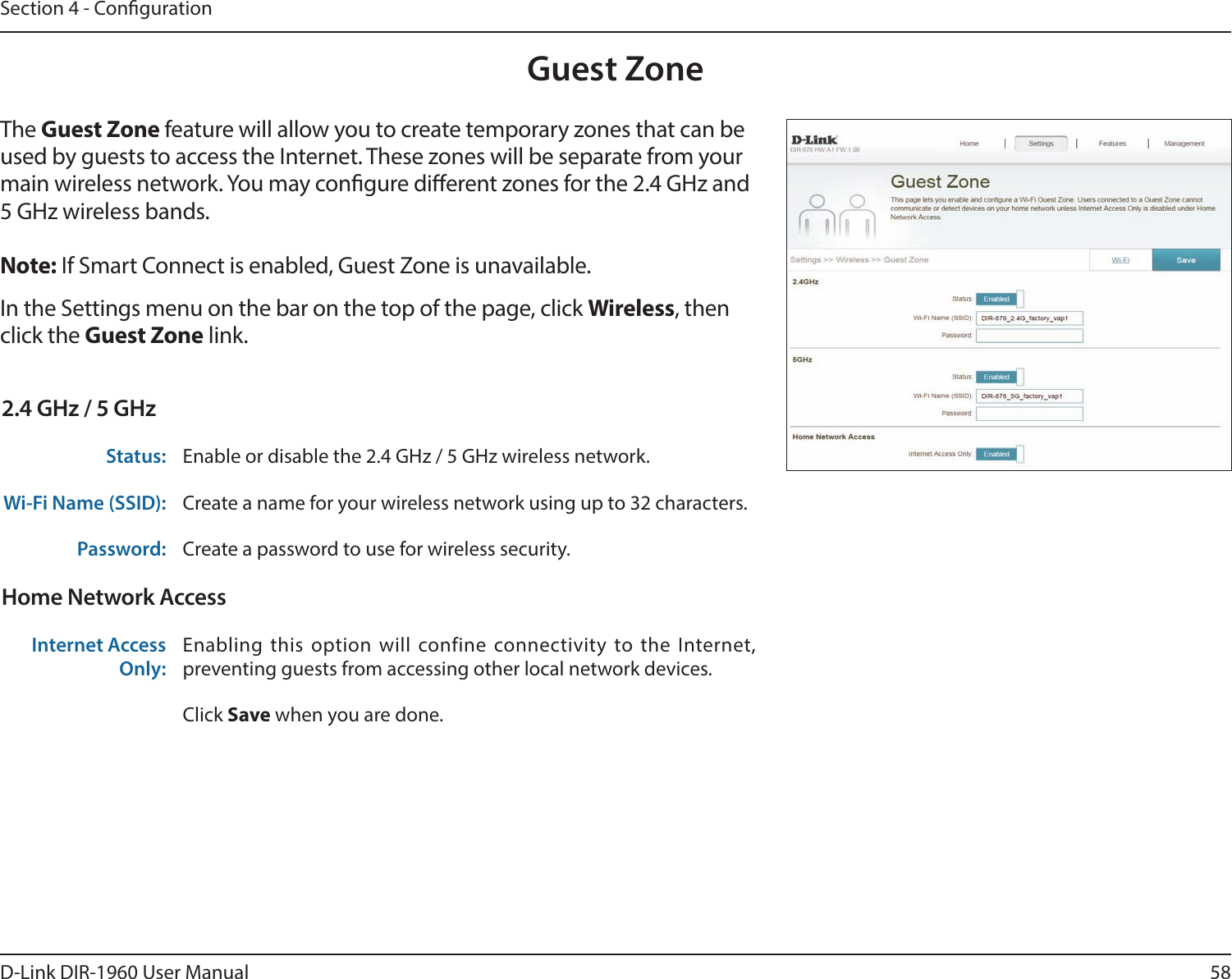 58D-Link DIR-1960 User ManualSection 4 - CongurationGuest ZoneIn the Settings menu on the bar on the top of the page, click Wireless, then click the Guest Zone link. The Guest Zone feature will allow you to create temporary zones that can be used by guests to access the Internet. These zones will be separate from your main wireless network. You may congure dierent zones for the 2.4 GHz and 5 GHz wireless bands.Note: If Smart Connect is enabled, Guest Zone is unavailable.2.4 GHz / 5 GHzStatus: Enable or disable the 2.4 GHz / 5 GHz wireless network.Wi-Fi Name (SSID): Create a name for your wireless network using up to 32 characters. Password: Create a password to use for wireless security. Home Network AccessInternet Access Only:Enabling this option will confine connectivity to the Internet, preventing guests from accessing other local network devices.Click Save when you are done.