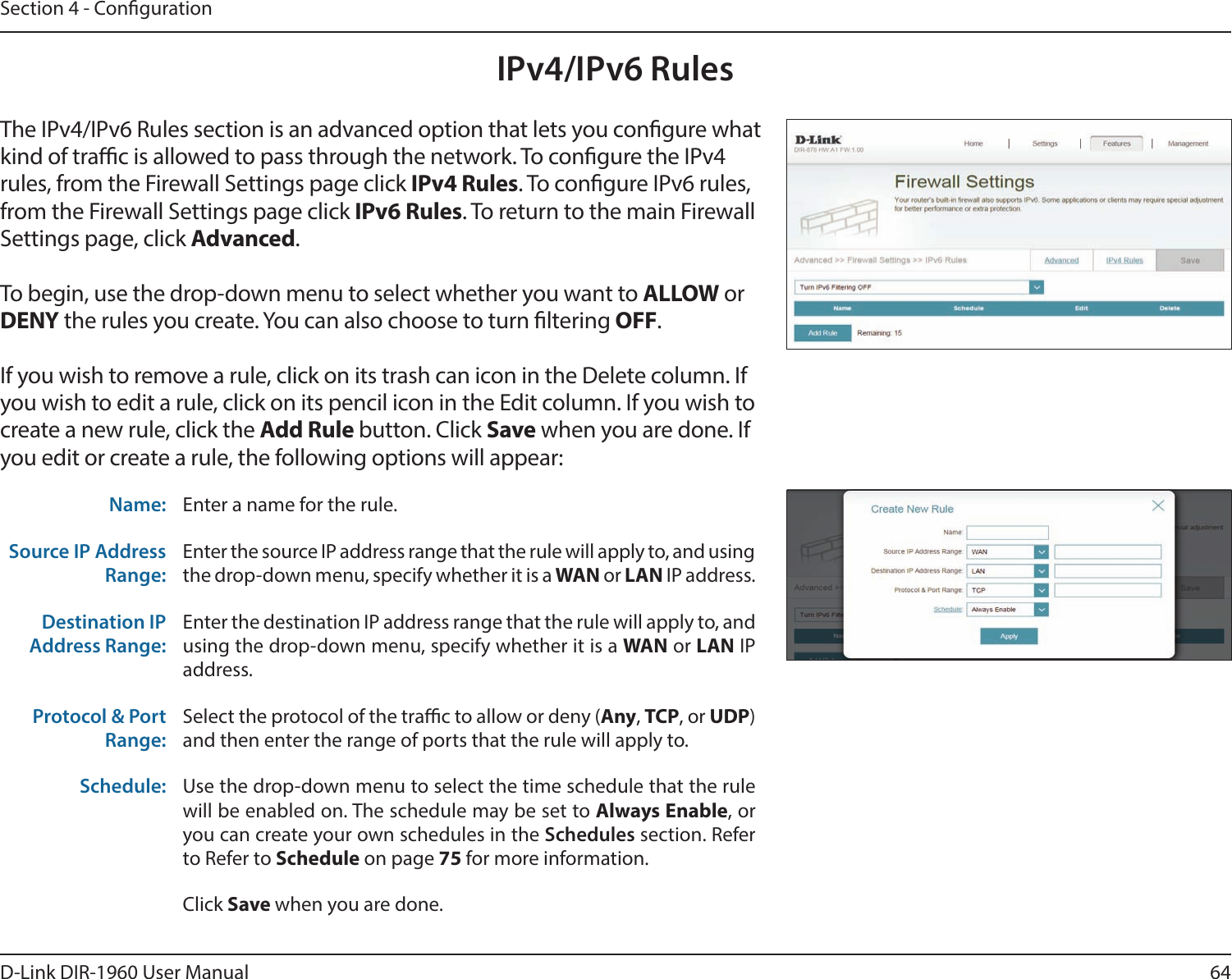 64D-Link DIR-1960 User ManualSection 4 - CongurationIPv4/IPv6 RulesThe IPv4/IPv6 Rules section is an advanced option that lets you congure what kind of trac is allowed to pass through the network. To congure the IPv4 rules, from the Firewall Settings page click IPv4 Rules. To congure IPv6 rules, from the Firewall Settings page click IPv6 Rules. To return to the main Firewall Settings page, click Advanced.To begin, use the drop-down menu to select whether you want to ALLOW or DENY the rules you create. You can also choose to turn ltering OFF.If you wish to remove a rule, click on its trash can icon in the Delete column. If you wish to edit a rule, click on its pencil icon in the Edit column. If you wish to create a new rule, click the Add Rule button. Click Save when you are done. If you edit or create a rule, the following options will appear:Name: Enter a name for the rule.Source IP Address Range:Enter the source IP address range that the rule will apply to, and using the drop-down menu, specify whether it is a WAN or LAN IP address.Destination IP Address Range:Enter the destination IP address range that the rule will apply to, and using the drop-down menu, specify whether it is a WAN or LAN IP address.Protocol &amp; Port Range:Select the protocol of the trac to allow or deny (Any, TCP, or UDP) and then enter the range of ports that the rule will apply to.Schedule: Use the drop-down menu to select the time schedule that the rule will be enabled on. The schedule may be set to Always Enable, or you can create your own schedules in the Schedules section. Refer to Refer to Schedule on page 75 for more information.Click Save when you are done.