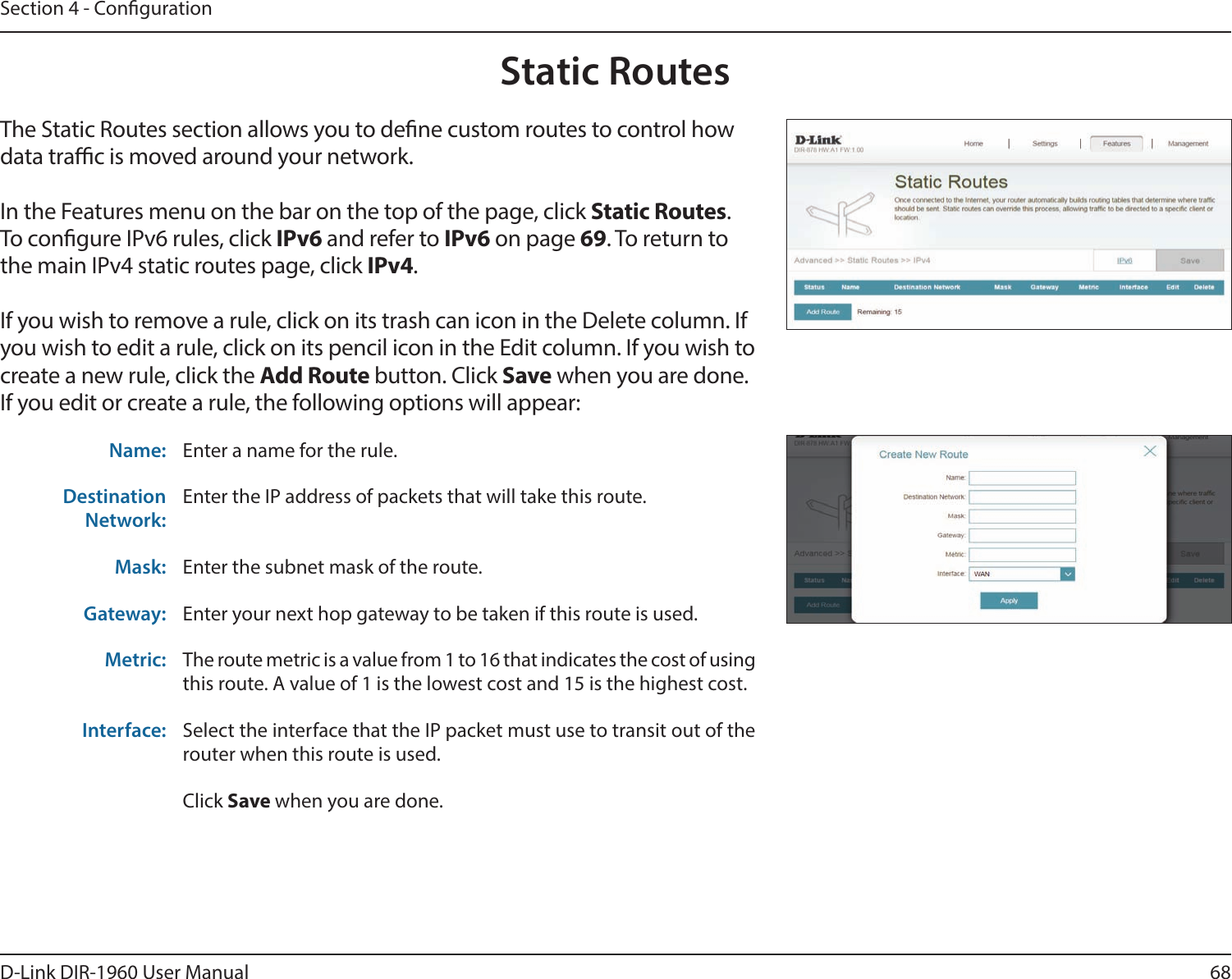 68D-Link DIR-1960 User ManualSection 4 - CongurationStatic RoutesThe Static Routes section allows you to dene custom routes to control how data trac is moved around your network.In the Features menu on the bar on the top of the page, click Static Routes.To congure IPv6 rules, click IPv6 and refer to IPv6 on page 69. To return to the main IPv4 static routes page, click IPv4.If you wish to remove a rule, click on its trash can icon in the Delete column. If you wish to edit a rule, click on its pencil icon in the Edit column. If you wish to create a new rule, click the Add Route button. Click Save when you are done. If you edit or create a rule, the following options will appear:Name: Enter a name for the rule.Destination Network:Enter the IP address of packets that will take this route.Mask: Enter the subnet mask of the route.Gateway: Enter your next hop gateway to be taken if this route is used.Metric: The route metric is a value from 1 to 16 that indicates the cost of using this route. A value of 1 is the lowest cost and 15 is the highest cost.Interface: Select the interface that the IP packet must use to transit out of the router when this route is used.Click Save when you are done.