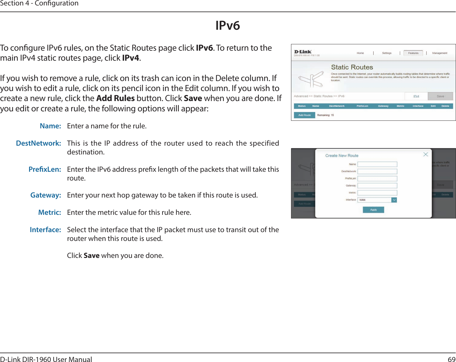 69D-Link DIR-1960 User ManualSection 4 - CongurationIPv6To congure IPv6 rules, on the Static Routes page click IPv6. To return to the main IPv4 static routes page, click IPv4.If you wish to remove a rule, click on its trash can icon in the Delete column. If you wish to edit a rule, click on its pencil icon in the Edit column. If you wish to create a new rule, click the Add Rules button. Click Save when you are done. If you edit or create a rule, the following options will appear:Name: Enter a name for the rule.DestNetwork: This is the IP address of the router used to reach the specified destination.PrexLen: Enter the IPv6 address prex length of the packets that will take this route. Gateway: Enter your next hop gateway to be taken if this route is used.Metric: Enter the metric value for this rule here.Interface: Select the interface that the IP packet must use to transit out of the router when this route is used.Click Save when you are done.