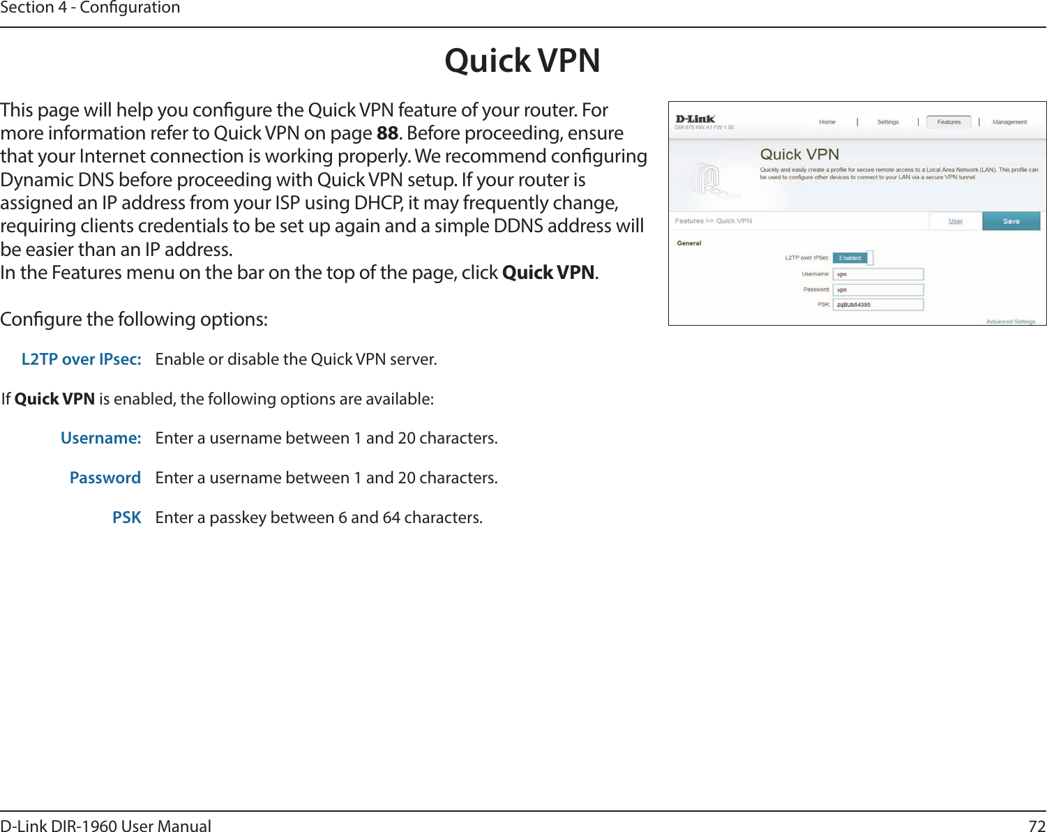 72D-Link DIR-1960 User ManualSection 4 - CongurationQuick VPNThis page will help you congure the Quick VPN feature of your router. For more information refer to Quick VPN on page 88. Before proceeding, ensure that your Internet connection is working properly. We recommend conguring Dynamic DNS before proceeding with Quick VPN setup. If your router is assigned an IP address from your ISP using DHCP, it may frequently change, requiring clients credentials to be set up again and a simple DDNS address will be easier than an IP address.In the Features menu on the bar on the top of the page, click Quick VPN.Congure the following options:L2TP over IPsec: Enable or disable the Quick VPN server.If Quick VPN is enabled, the following options are available:Username: Enter a username between 1 and 20 characters.Password Enter a username between 1 and 20 characters.PSK Enter a passkey between 6 and 64 characters.