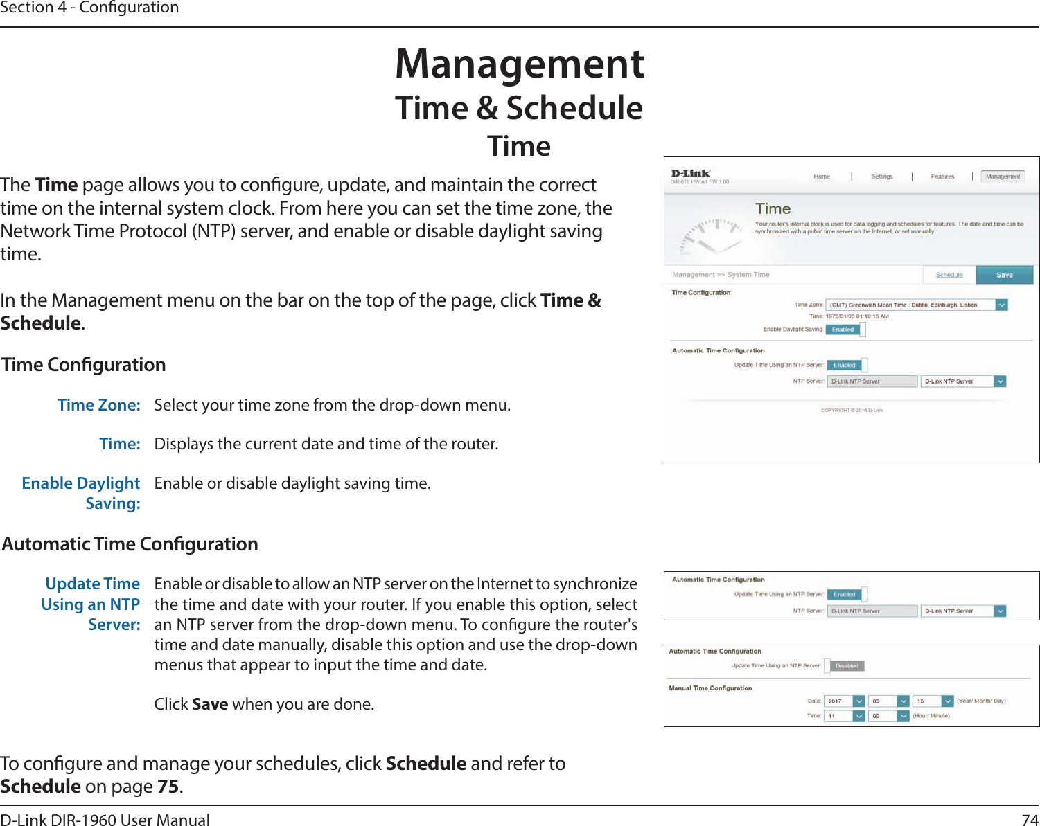 74D-Link DIR-1960 User ManualSection 4 - CongurationManagementTime &amp; ScheduleTimeThe Time page allows you to congure, update, and maintain the correct time on the internal system clock. From here you can set the time zone, the Network Time Protocol (NTP) server, and enable or disable daylight saving time.In the Management menu on the bar on the top of the page, click Time &amp; Schedule.To congure and manage your schedules, click Schedule and refer to Schedule on page 75.Time CongurationTime Zone: Select your time zone from the drop-down menu.Time: Displays the current date and time of the router.Enable Daylight Saving:Enable or disable daylight saving time.Automatic Time CongurationUpdate Time Using an NTP Server:Enable or disable to allow an NTP server on the Internet to synchronize the time and date with your router. If you enable this option, select an NTP server from the drop-down menu. To congure the router&apos;s time and date manually, disable this option and use the drop-down menus that appear to input the time and date.Click Save when you are done.