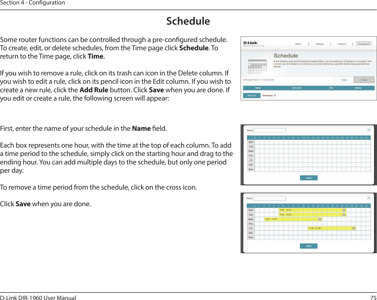 75D-Link DIR-1960 User ManualSection 4 - CongurationScheduleSome router functions can be controlled through a pre-congured schedule. To create, edit, or delete schedules, from the Time page click Schedule. To return to the Time page, click Time. If you wish to remove a rule, click on its trash can icon in the Delete column. If you wish to edit a rule, click on its pencil icon in the Edit column. If you wish to create a new rule, click the Add Rule button. Click Save when you are done. If you edit or create a rule, the following screen will appear:First, enter the name of your schedule in the Name eld.Each box represents one hour, with the time at the top of each column. To add a time period to the schedule, simply click on the starting hour and drag to the ending hour. You can add multiple days to the schedule, but only one period per day.To remove a time period from the schedule, click on the cross icon.Click Save when you are done.