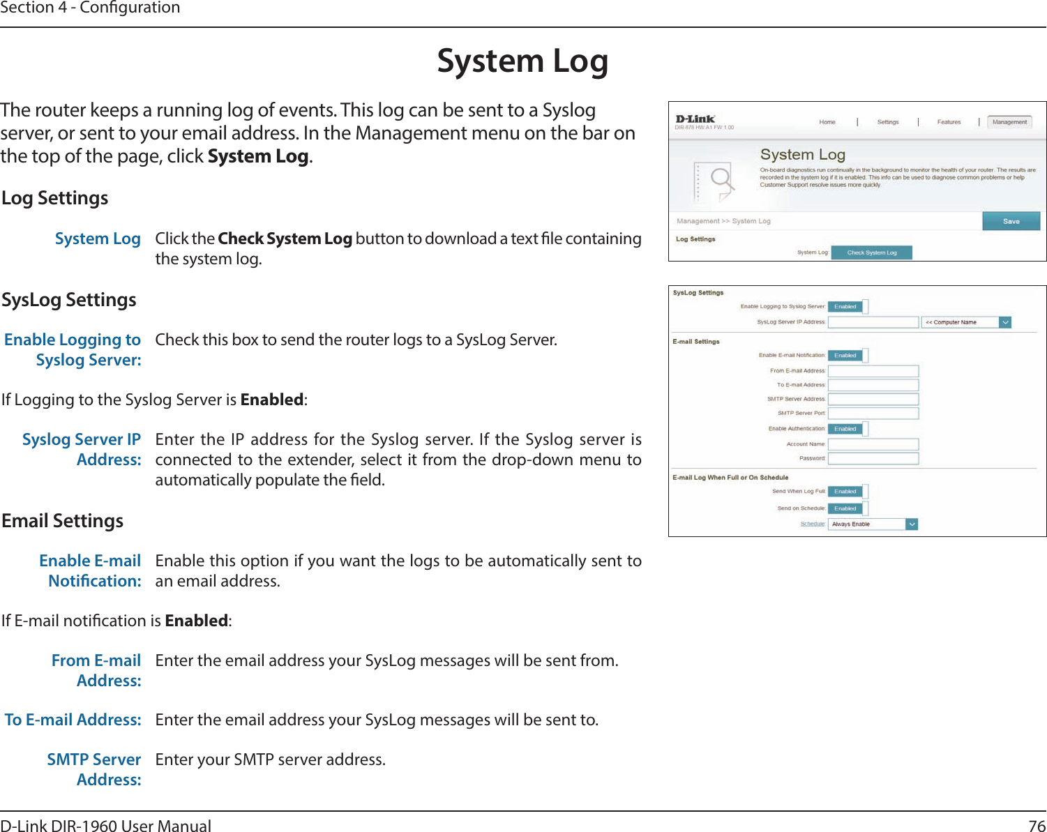 76D-Link DIR-1960 User ManualSection 4 - CongurationSystem LogThe router keeps a running log of events. This log can be sent to a Syslog server, or sent to your email address. In the Management menu on the bar on the top of the page, click System Log. Log SettingsSystem Log Click the Check System Log button to download a text le containing the system log.SysLog SettingsEnable Logging to Syslog Server:Check this box to send the router logs to a SysLog Server. If Logging to the Syslog Server is Enabled:Syslog Server IP Address:Enter the IP address for the Syslog server. If the Syslog server is connected to the extender, select it from the drop-down menu to automatically populate the eld. Email SettingsEnable E-mail Notication:Enable this option if you want the logs to be automatically sent to an email address.If E-mail notication is Enabled:From E-mail Address:Enter the email address your SysLog messages will be sent from.To E-mail Address: Enter the email address your SysLog messages will be sent to.SMTP Server Address:Enter your SMTP server address.