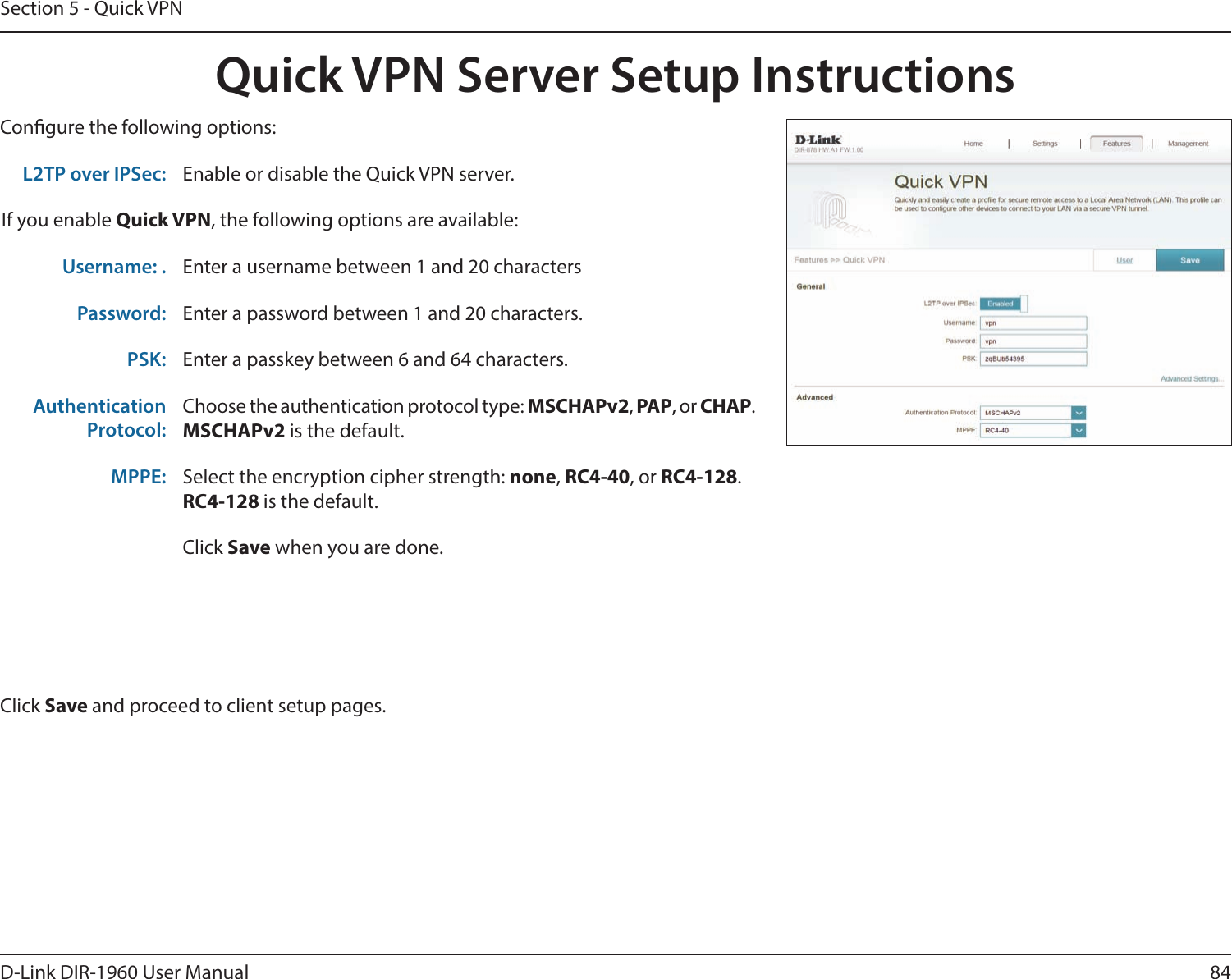 84D-Link DIR-1960 User ManualSection 5 - Quick VPNQuick VPN Server Setup InstructionsCongure the following options:Click Save and proceed to client setup pages.L2TP over IPSec: Enable or disable the Quick VPN server.If you enable Quick VPN, the following options are available:Username: . Enter a username between 1 and 20 charactersPassword: Enter a password between 1 and 20 characters.PSK: Enter a passkey between 6 and 64 characters.AuthenticationProtocol:Choose the authentication protocol type: MSCHAPv2, PAP, or CHAP.MSCHAPv2 is the default.MPPE: Select the encryption cipher strength: none, RC4-40, or RC4-128.RC4-128 is the default.Click Save when you are done.