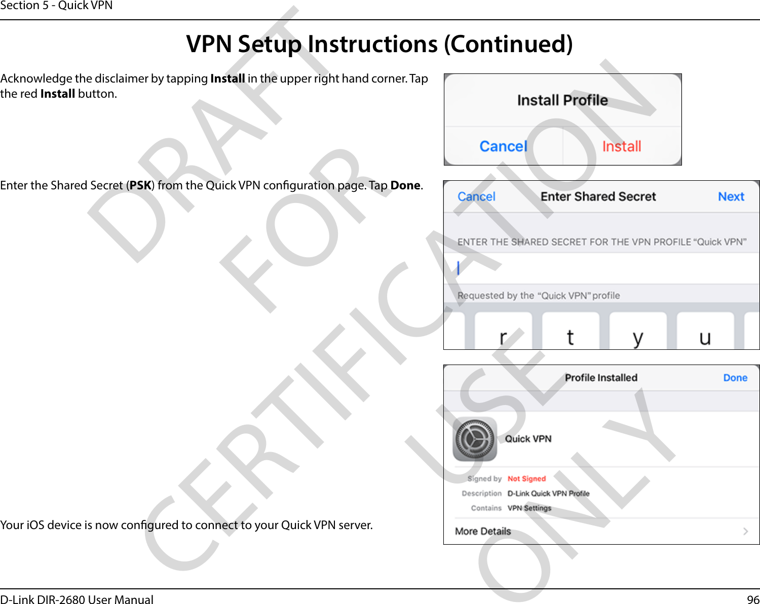 96D-Link DIR-2680 User ManualSection 5 - Quick VPNYour iOS device is now congured to connect to your Quick VPN server.Enter the Shared Secret (PSK) from the Quick VPN conguration page. Tap Done.Acknowledge the disclaimer by tapping Install in the upper right hand corner. Tap the red Install button.VPN Setup Instructions (Continued)DRAFT FOR CERTIFICATION USE ONLY