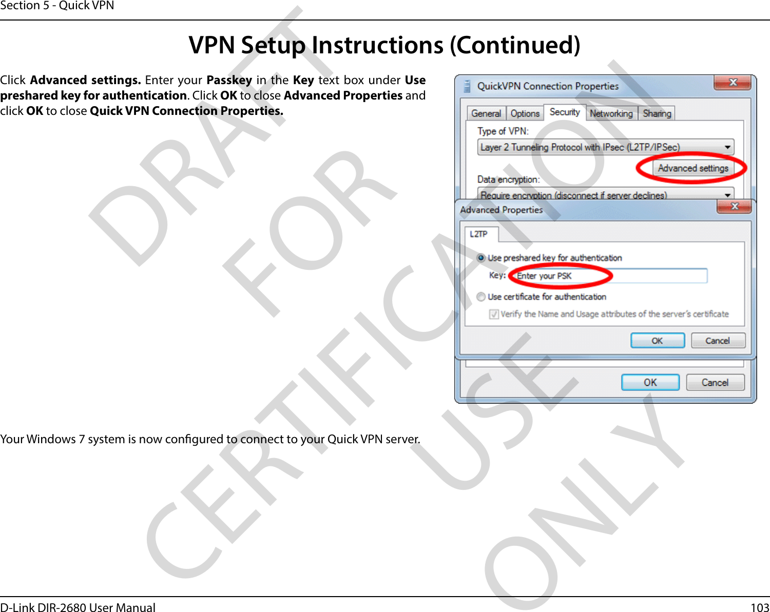 103D-Link DIR-2680 User ManualSection 5 - Quick VPNYour Windows 7 system is now congured to connect to your Quick VPN server.Click Advanced settings. Enter your Passkey in the Key text box under Use preshared key for authentication. Click OK to close Advanced Properties and click OK to close Quick VPN Connection Properties.VPN Setup Instructions (Continued)DRAFT FOR CERTIFICATION USE ONLY