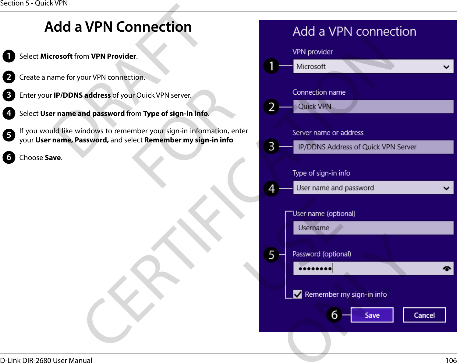 106D-Link DIR-2680 User ManualSection 5 - Quick VPN1Select Microsoft from VPN Provider.2Create a name for your VPN connection.3Enter your IP/DDNS address of your Quick VPN server.4Select User name and password from Type of sign-in info.5If you would like windows to remember your sign-in information, enter your User name, Password, and select Remember my sign-in info6Choose Save.Add a VPN ConnectionDRAFT FOR CERTIFICATION USE ONLY
