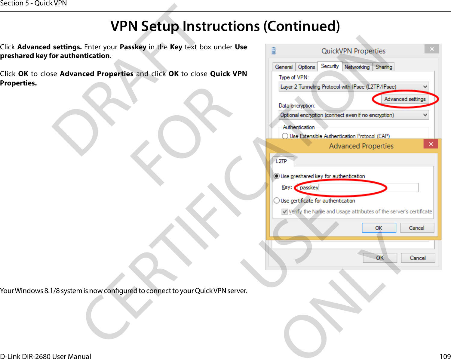109D-Link DIR-2680 User ManualSection 5 - Quick VPNClick Advanced settings. Enter your Passkey in the Key text box under Use preshared key for authentication. Click OK to close Advanced Properties and click OK to close Quick VPN Properties.Your Windows 8.1/8 system is now congured to connect to your Quick VPN server.VPN Setup Instructions (Continued)DRAFT FOR CERTIFICATION USE ONLY