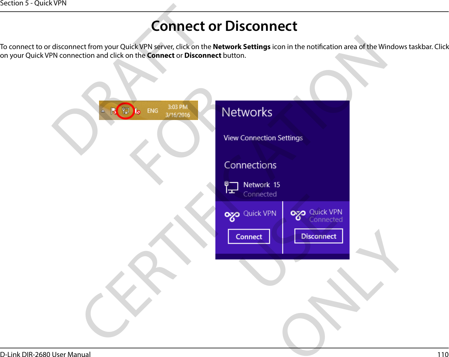 110D-Link DIR-2680 User ManualSection 5 - Quick VPNConnect or DisconnectTo connect to or disconnect from your Quick VPN server, click on the Network Settings icon in the notication area of the Windows taskbar. Click on your Quick VPN connection and click on the Connect or Disconnect button.DRAFT FOR CERTIFICATION USE ONLY