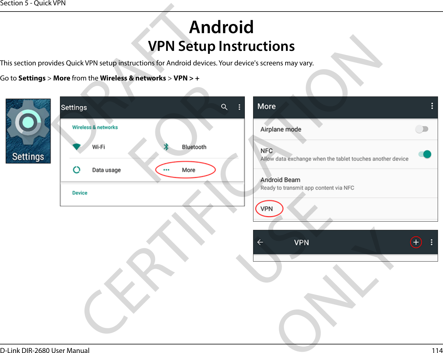 114D-Link DIR-2680 User ManualSection 5 - Quick VPNThis section provides Quick VPN setup instructions for Android devices. Your device&apos;s screens may vary.Go to Settings &gt; More from the Wireless &amp; networks &gt; VPN &gt; +AndroidVPN Setup InstructionsDRAFT FOR CERTIFICATION USE ONLY