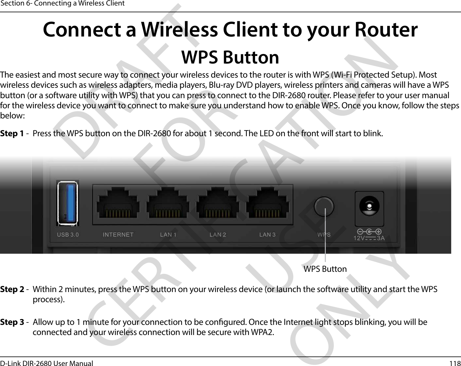 118D-Link DIR-2680 User ManualSection 6- Connecting a Wireless ClientConnect a Wireless Client to your RouterWPS ButtonStep 2 -  Within 2 minutes, press the WPS button on your wireless device (or launch the software utility and start the WPS process).The easiest and most secure way to connect your wireless devices to the router is with WPS (Wi-Fi Protected Setup). Most wireless devices such as wireless adapters, media players, Blu-ray DVD players, wireless printers and cameras will have a WPS button (or a software utility with WPS) that you can press to connect to the DIR-2680 router. Please refer to your user manual for the wireless device you want to connect to make sure you understand how to enable WPS. Once you know, follow the steps below:Step 1 -  Press the WPS button on the DIR-2680 for about 1 second. The LED on the front will start to blink.Step 3 -  Allow up to 1 minute for your connection to be congured. Once the Internet light stops blinking, you will be connected and your wireless connection will be secure with WPA2.WPS ButtonDRAFT FOR CERTIFICATION USE ONLY