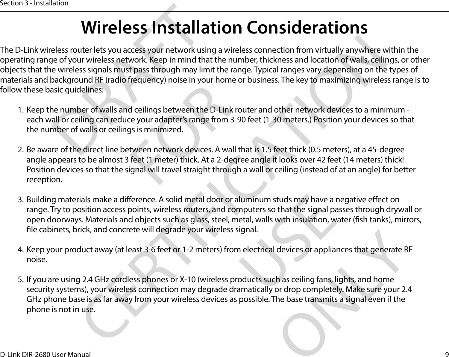 9D-Link DIR-2680 User ManualSection 3 - InstallationWireless Installation ConsiderationsThe D-Link wireless router lets you access your network using a wireless connection from virtually anywhere within the operating range of your wireless network. Keep in mind that the number, thickness and location of walls, ceilings, or other objects that the wireless signals must pass through may limit the range. Typical ranges vary depending on the types of materials and background RF (radio frequency) noise in your home or business. The key to maximizing wireless range is to follow these basic guidelines:1. Keep the number of walls and ceilings between the D-Link router and other network devices to a minimum - each wall or ceiling can reduce your adapter’s range from 3-90 feet (1-30 meters.) Position your devices so that the number of walls or ceilings is minimized.2. Be aware of the direct line between network devices. A wall that is 1.5 feet thick (0.5 meters), at a 45-degree angle appears to be almost 3 feet (1 meter) thick. At a 2-degree angle it looks over 42 feet (14 meters) thick! Position devices so that the signal will travel straight through a wall or ceiling (instead of at an angle) for better reception.3. Building materials make a dierence. A solid metal door or aluminum studs may have a negative eect on range. Try to position access points, wireless routers, and computers so that the signal passes through drywall or open doorways. Materials and objects such as glass, steel, metal, walls with insulation, water (sh tanks), mirrors, le cabinets, brick, and concrete will degrade your wireless signal.4. Keep your product away (at least 3-6 feet or 1-2 meters) from electrical devices or appliances that generate RF noise.5. If you are using 2.4 GHz cordless phones or X-10 (wireless products such as ceiling fans, lights, and home security systems), your wireless connection may degrade dramatically or drop completely. Make sure your 2.4 GHz phone base is as far away from your wireless devices as possible. The base transmits a signal even if the phone is not in use.DRAFT FOR CERTIFICATION USE ONLY