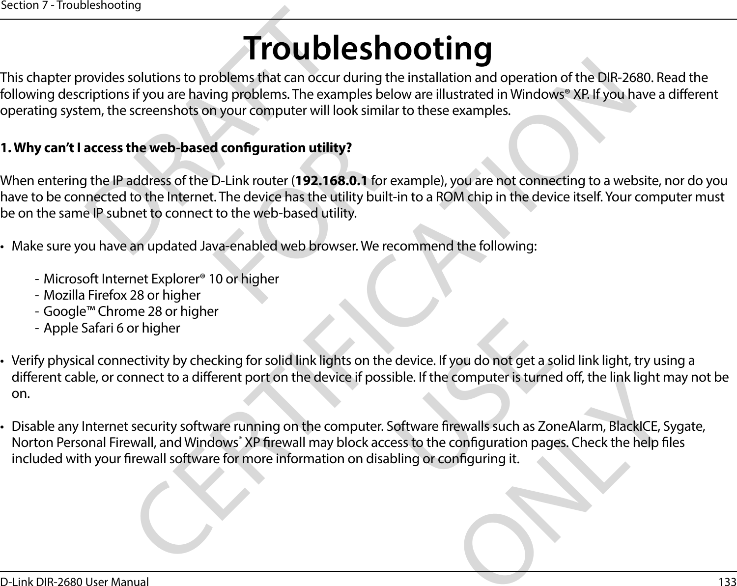 133D-Link DIR-2680 User ManualSection 7 - TroubleshootingTroubleshootingThis chapter provides solutions to problems that can occur during the installation and operation of the DIR-2680. Read the following descriptions if you are having problems. The examples below are illustrated in Windows® XP. If you have a dierent operating system, the screenshots on your computer will look similar to these examples.1. Why can’t I access the web-based conguration utility?When entering the IP address of the D-Link router (192.168.0.1 for example), you are not connecting to a website, nor do you have to be connected to the Internet. The device has the utility built-in to a ROM chip in the device itself. Your computer must be on the same IP subnet to connect to the web-based utility. •  Make sure you have an updated Java-enabled web browser. We recommend the following:  - Microsoft Internet Explorer® 10 or higher- Mozilla Firefox 28 or higher- Google™ Chrome 28 or higher- Apple Safari 6 or higher•  Verify physical connectivity by checking for solid link lights on the device. If you do not get a solid link light, try using a dierent cable, or connect to a dierent port on the device if possible. If the computer is turned o, the link light may not be on.•  Disable any Internet security software running on the computer. Software rewalls such as ZoneAlarm, BlackICE, Sygate, Norton Personal Firewall, and Windows® XP rewall may block access to the conguration pages. Check the help les included with your rewall software for more information on disabling or conguring it.DRAFT FOR CERTIFICATION USE ONLY
