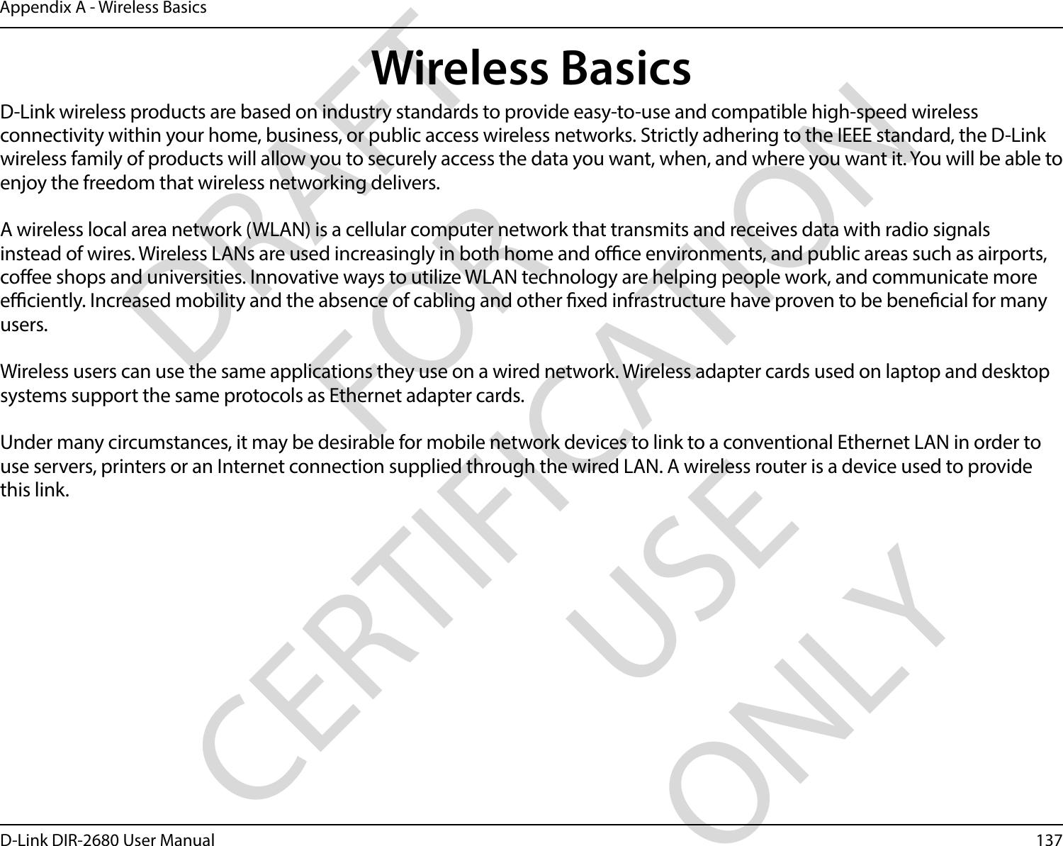 137D-Link DIR-2680 User ManualAppendix A - Wireless BasicsD-Link wireless products are based on industry standards to provide easy-to-use and compatible high-speed wireless connectivity within your home, business, or public access wireless networks. Strictly adhering to the IEEE standard, the D-Link wireless family of products will allow you to securely access the data you want, when, and where you want it. You will be able to enjoy the freedom that wireless networking delivers.A wireless local area network (WLAN) is a cellular computer network that transmits and receives data with radio signals instead of wires. Wireless LANs are used increasingly in both home and oce environments, and public areas such as airports, coee shops and universities. Innovative ways to utilize WLAN technology are helping people work, and communicate more eciently. Increased mobility and the absence of cabling and other xed infrastructure have proven to be benecial for many users. Wireless users can use the same applications they use on a wired network. Wireless adapter cards used on laptop and desktop systems support the same protocols as Ethernet adapter cards. Under many circumstances, it may be desirable for mobile network devices to link to a conventional Ethernet LAN in order to use servers, printers or an Internet connection supplied through the wired LAN. A wireless router is a device used to provide this link.Wireless BasicsDRAFT FOR CERTIFICATION USE ONLY