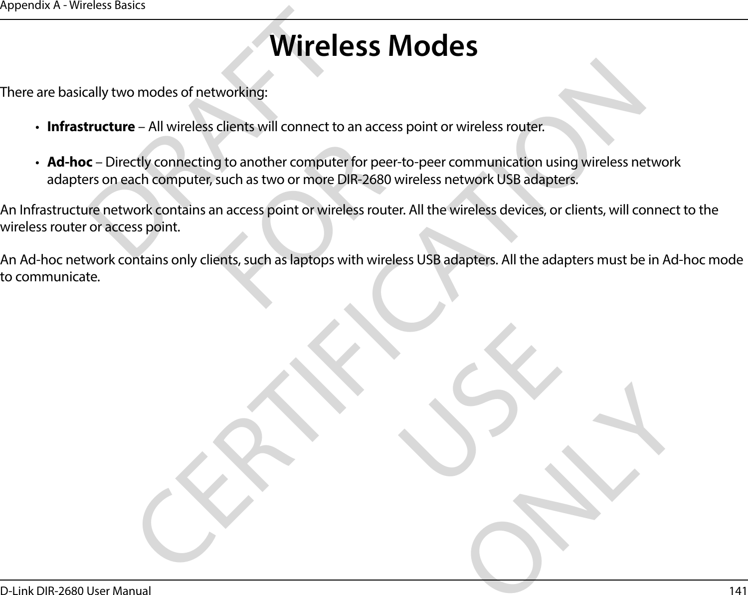 141D-Link DIR-2680 User ManualAppendix A - Wireless Basics     There are basically two modes of networking: •  Infrastructure – All wireless clients will connect to an access point or wireless router.•  Ad-hoc – Directly connecting to another computer for peer-to-peer communication using wireless network adapters on each computer, such as two or more DIR-2680 wireless network USB adapters.An Infrastructure network contains an access point or wireless router. All the wireless devices, or clients, will connect to the wireless router or access point. An Ad-hoc network contains only clients, such as laptops with wireless USB adapters. All the adapters must be in Ad-hoc mode to communicate.Wireless ModesDRAFT FOR CERTIFICATION USE ONLY