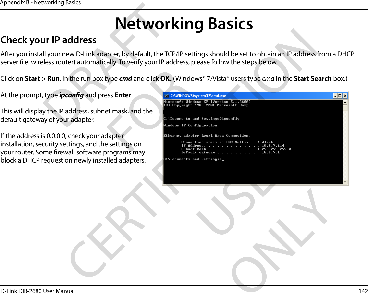 142D-Link DIR-2680 User ManualAppendix B - Networking BasicsNetworking BasicsCheck your IP addressAfter you install your new D-Link adapter, by default, the TCP/IP settings should be set to obtain an IP address from a DHCP server (i.e. wireless router) automatically. To verify your IP address, please follow the steps below.Click on Start &gt; Run. In the run box type cmd and click OK. (Windows® 7/Vista® users type cmd in the Start Search box.)At the prompt, type ipcong and press Enter.This will display the IP address, subnet mask, and the default gateway of your adapter.If the address is 0.0.0.0, check your adapter installation, security settings, and the settings on your router. Some rewall software programs may block a DHCP request on newly installed adapters. DRAFT FOR CERTIFICATION USE ONLY
