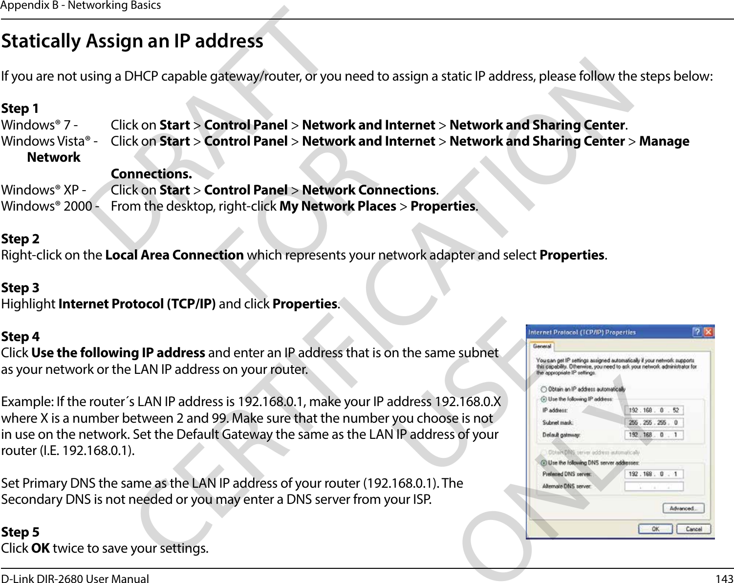 143D-Link DIR-2680 User ManualAppendix B - Networking BasicsStatically Assign an IP addressIf you are not using a DHCP capable gateway/router, or you need to assign a static IP address, please follow the steps below:Step 1Windows® 7 -  Click on Start &gt; Control Panel &gt; Network and Internet &gt; Network and Sharing Center.Windows Vista® -  Click on Start &gt; Control Panel &gt; Network and Internet &gt; Network and Sharing Center &gt; Manage Network    Connections.Windows® XP -  Click on Start &gt; Control Panel &gt; Network Connections.Windows® 2000 -  From the desktop, right-click My Network Places &gt; Properties.Step 2Right-click on the Local Area Connection which represents your network adapter and select Properties.Step 3Highlight Internet Protocol (TCP/IP) and click Properties.Step 4Click Use the following IP address and enter an IP address that is on the same subnet as your network or the LAN IP address on your router. Example: If the router´s LAN IP address is 192.168.0.1, make your IP address 192.168.0.X where X is a number between 2 and 99. Make sure that the number you choose is not in use on the network. Set the Default Gateway the same as the LAN IP address of your router (I.E. 192.168.0.1). Set Primary DNS the same as the LAN IP address of your router (192.168.0.1). The Secondary DNS is not needed or you may enter a DNS server from your ISP.Step 5Click OK twice to save your settings.DRAFT FOR CERTIFICATION USE ONLY