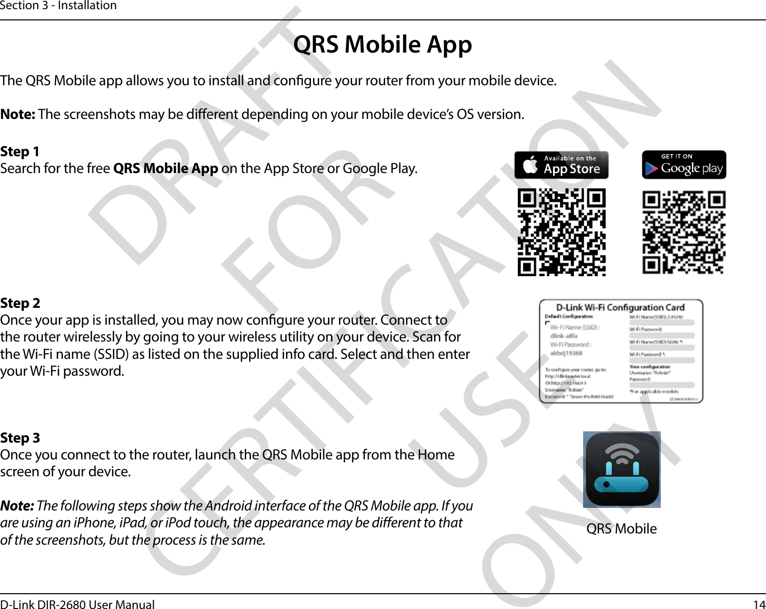 14D-Link DIR-2680 User ManualSection 3 - InstallationQRS Mobile AppThe QRS Mobile app allows you to install and congure your router from your mobile device.Note: The screenshots may be dierent depending on your mobile device’s OS version. Step 1Search for the free QRS Mobile App on the App Store or Google Play.Step 2Once your app is installed, you may now congure your router. Connect to the router wirelessly by going to your wireless utility on your device. Scan for the Wi-Fi name (SSID) as listed on the supplied info card. Select and then enter your Wi-Fi password.Step 3Once you connect to the router, launch the QRS Mobile app from the Home screen of your device.Note: The following steps show the Android interface of the QRS Mobile app. If you are using an iPhone, iPad, or iPod touch, the appearance may be dierent to that of the screenshots, but the process is the same. QRS MobileDRAFT FOR CERTIFICATION USE ONLY