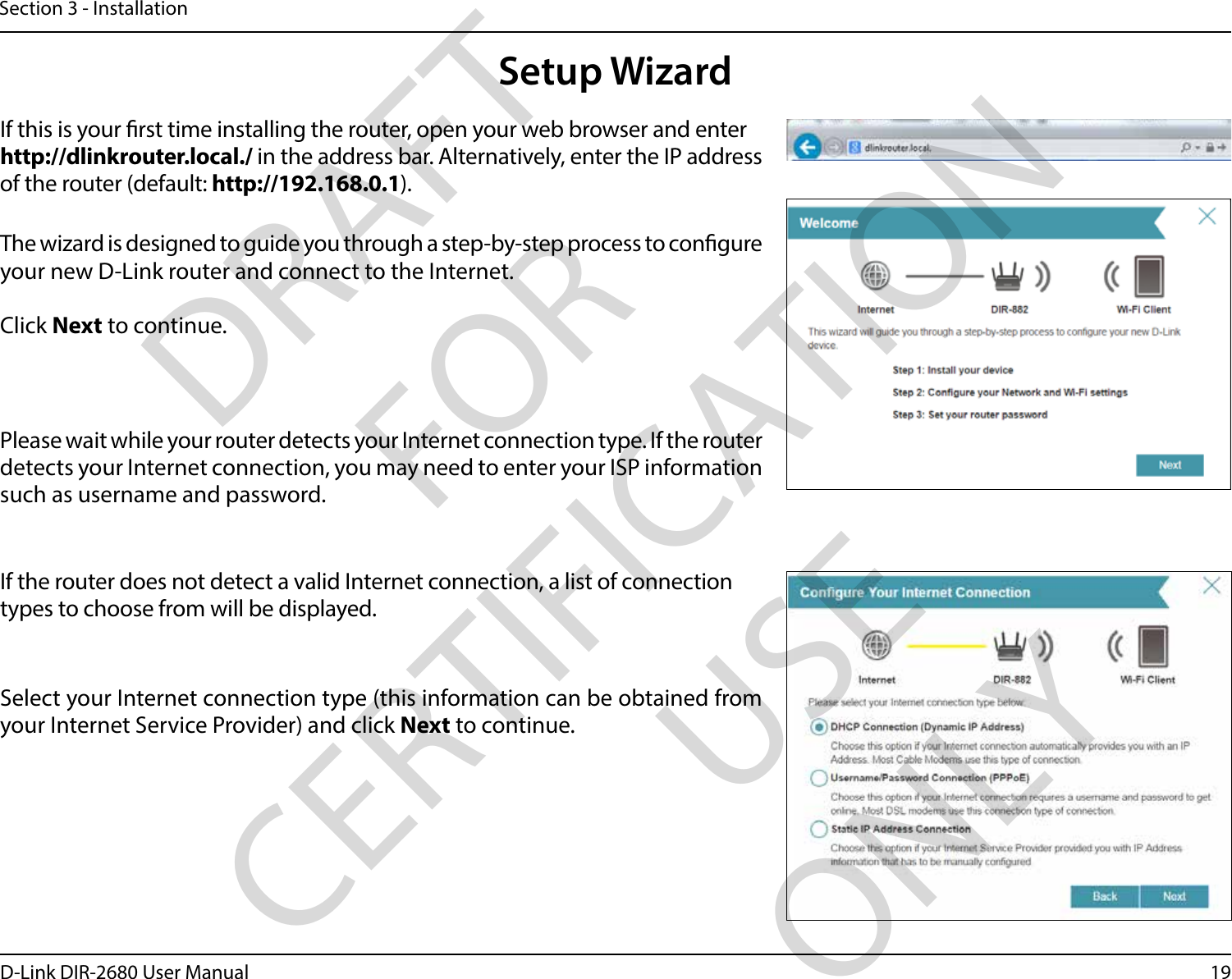 19D-Link DIR-2680 User ManualSection 3 - InstallationThe wizard is designed to guide you through a step-by-step process to congure your new D-Link router and connect to the Internet.Click Next to continue. Setup WizardIf this is your rst time installing the router, open your web browser and enter http://dlinkrouter.local./ in the address bar. Alternatively, enter the IP address of the router (default: http://192.168.0.1). Please wait while your router detects your Internet connection type. If the router detects your Internet connection, you may need to enter your ISP information such as username and password.If the router does not detect a valid Internet connection, a list of connection types to choose from will be displayed.Select your Internet connection type (this information can be obtained from your Internet Service Provider) and click Next to continue.DRAFT FOR CERTIFICATION USE ONLY