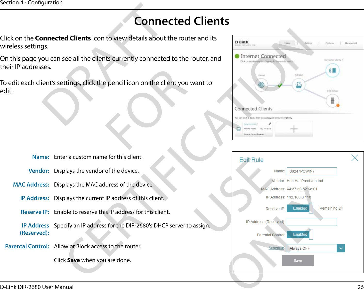 26D-Link DIR-2680 User ManualSection 4 - CongurationConnected ClientsClick on the Connected Clients icon to view details about the router and its wireless settings.On this page you can see all the clients currently connected to the router, and their IP addresses.To edit each client’s settings, click the pencil icon on the client you want to edit.Name: Enter a custom name for this client.Vendor: Displays the vendor of the device.MAC Address: Displays the MAC address of the device.IP Address: Displays the current IP address of this client.Reserve IP: Enable to reserve this IP address for this client.IP Address (Reserved):Specify an IP address for the DIR-2680&apos;s DHCP server to assign.Parental Control: Allow or Block access to the router.Click Save when you are done.DRAFT FOR CERTIFICATION USE ONLY