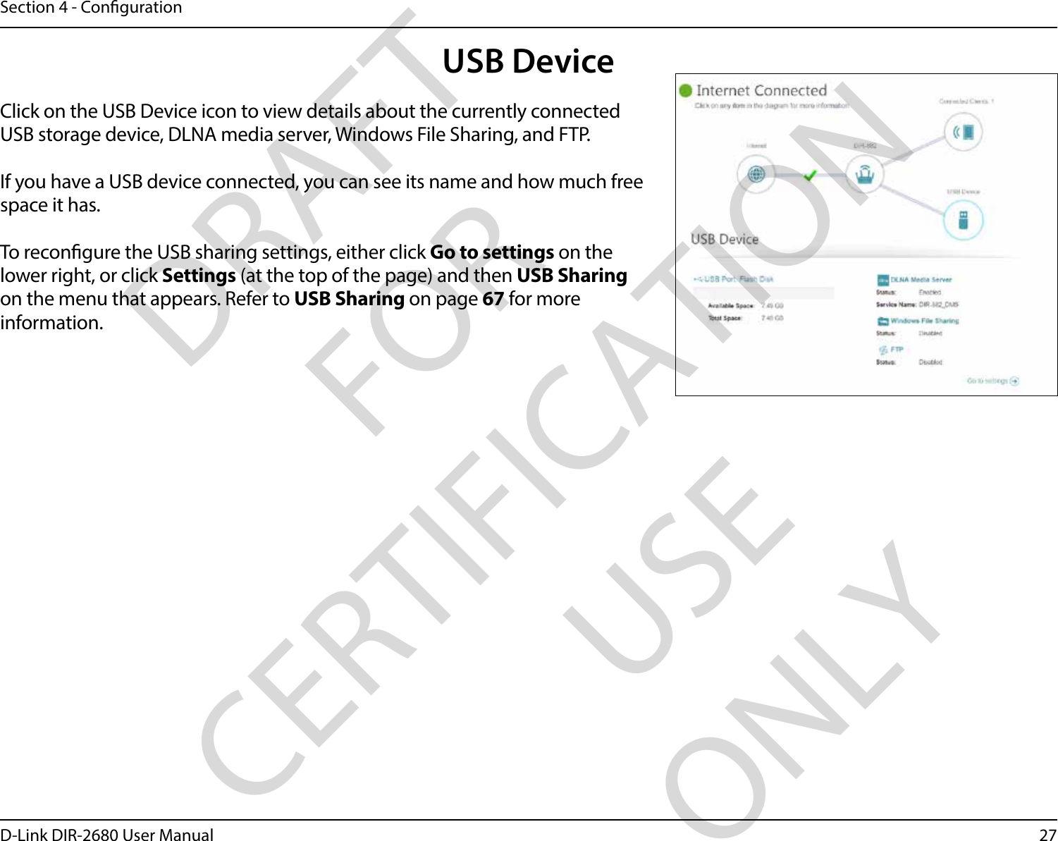 27D-Link DIR-2680 User ManualSection 4 - CongurationUSB DeviceClick on the USB Device icon to view details about the currently connected USB storage device, DLNA media server, Windows File Sharing, and FTP.If you have a USB device connected, you can see its name and how much free space it has. To recongure the USB sharing settings, either click Go to settings on the lower right, or click Settings (at the top of the page) and then USB Sharing on the menu that appears. Refer to USB Sharing on page 67 for more information.DRAFT FOR CERTIFICATION USE ONLY