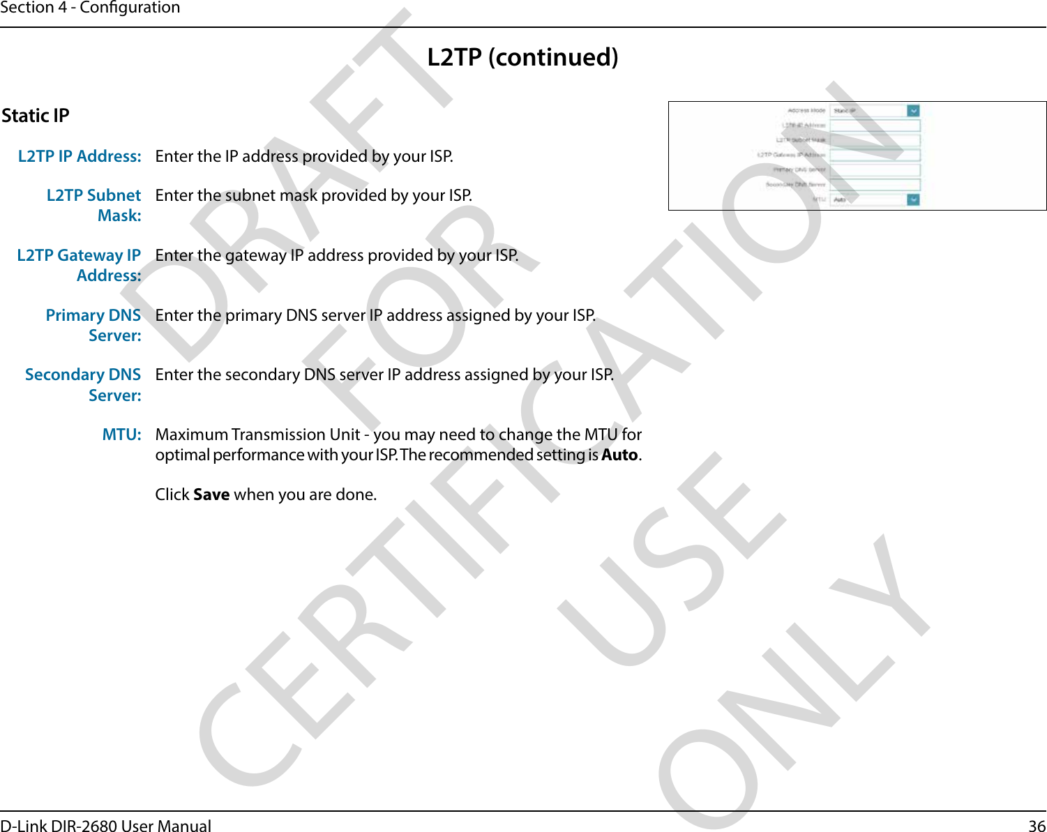 36D-Link DIR-2680 User ManualSection 4 - CongurationStatic IPL2TP IP Address: Enter the IP address provided by your ISP.L2TP Subnet Mask:Enter the subnet mask provided by your ISP.L2TP Gateway IP Address:Enter the gateway IP address provided by your ISP.Primary DNS Server:Enter the primary DNS server IP address assigned by your ISP.Secondary DNS Server:Enter the secondary DNS server IP address assigned by your ISP.MTU: Maximum Transmission Unit - you may need to change the MTU for optimal performance with your ISP. The recommended setting is Auto.Click Save when you are done.L2TP (continued)DRAFT FOR CERTIFICATION USE ONLY