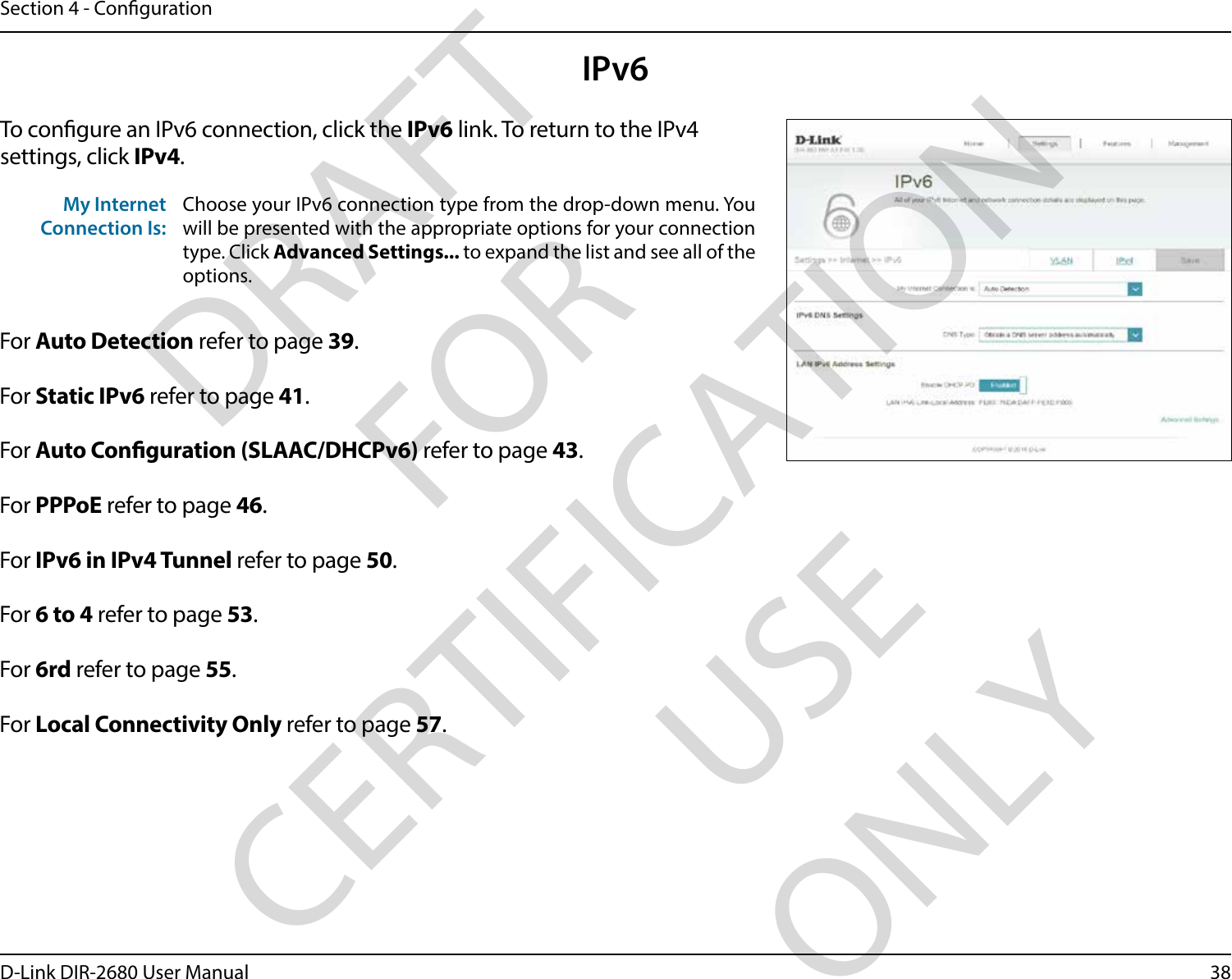 38D-Link DIR-2680 User ManualSection 4 - CongurationIPv6To congure an IPv6 connection, click the IPv6 link. To return to the IPv4 settings, click IPv4.For Auto Detection refer to page 39.For Static IPv6 refer to page 41.For Auto Conguration (SLAAC/DHCPv6) refer to page 43.For PPPoE refer to page 46.For IPv6 in IPv4 Tunnel refer to page 50.For 6 to 4 refer to page 53.For 6rd refer to page 55.For Local Connectivity Only refer to page 57.My Internet Connection Is:Choose your IPv6 connection type from the drop-down menu. You will be presented with the appropriate options for your connection type. Click Advanced Settings... to expand the list and see all of the options.DRAFT FOR CERTIFICATION USE ONLY