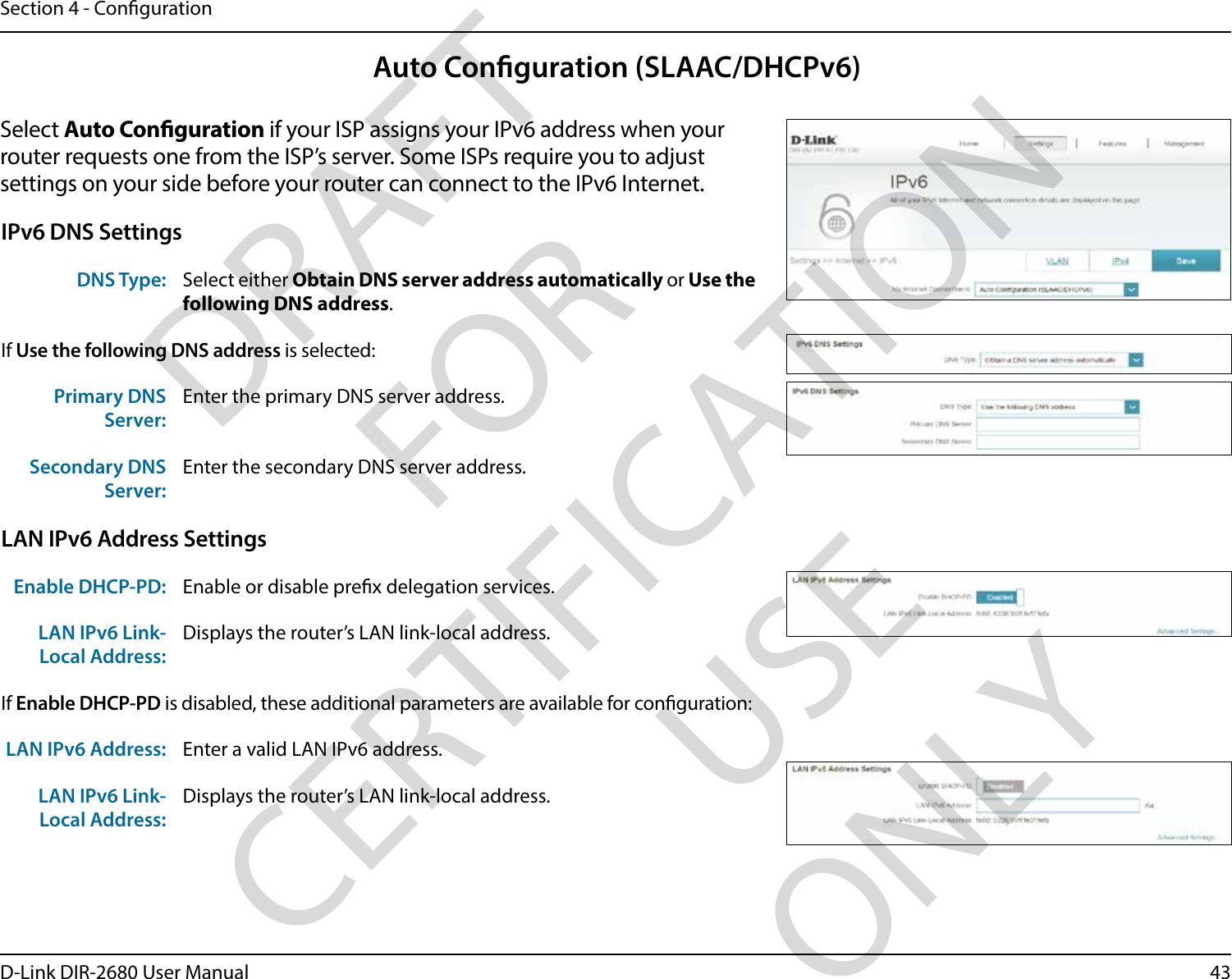 43D-Link DIR-2680 User ManualSection 4 - CongurationAuto Conguration (SLAAC/DHCPv6)Select Auto Conguration if your ISP assigns your IPv6 address when your router requests one from the ISP’s server. Some ISPs require you to adjust settings on your side before your router can connect to the IPv6 Internet.IPv6 DNS SettingsDNS Type: Select either Obtain DNS server address automatically or Use the following DNS address.If Use the following DNS address is selected:Primary DNS Server:Enter the primary DNS server address. Secondary DNS Server:Enter the secondary DNS server address.LAN IPv6 Address SettingsEnable DHCP-PD: Enable or disable prex delegation services.LAN IPv6 Link-Local Address:Displays the router’s LAN link-local address.If Enable DHCP-PD is disabled, these additional parameters are available for conguration:LAN IPv6 Address: Enter a valid LAN IPv6 address.LAN IPv6 Link-Local Address:Displays the router’s LAN link-local address.DRAFT FOR CERTIFICATION USE ONLY
