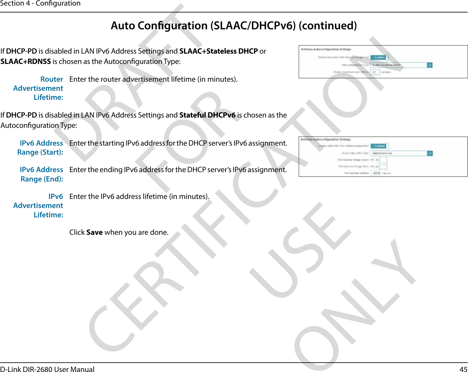 45D-Link DIR-2680 User ManualSection 4 - CongurationAuto Conguration (SLAAC/DHCPv6) (continued)If DHCP-PD is disabled in LAN IPv6 Address Settings and SLAAC+Stateless DHCP or SLAAC+RDNSS is chosen as the Autoconguration Type:Router Advertisement Lifetime:Enter the router advertisement lifetime (in minutes).If DHCP-PD is disabled in LAN IPv6 Address Settings and Stateful DHCPv6 is chosen as the Autoconguration Type:IPv6 Address Range (Start):Enter the starting IPv6 address for the DHCP server’s IPv6 assignment.IPv6 Address Range (End):Enter the ending IPv6 address for the DHCP server’s IPv6 assignment.IPv6 Advertisement Lifetime:Enter the IPv6 address lifetime (in minutes).Click Save when you are done.DRAFT FOR CERTIFICATION USE ONLY