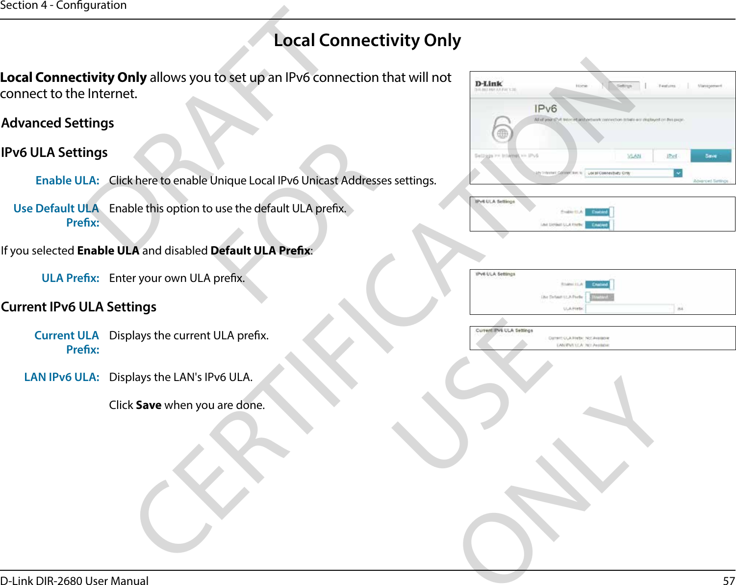 57D-Link DIR-2680 User ManualSection 4 - CongurationLocal Connectivity OnlyLocal Connectivity Only allows you to set up an IPv6 connection that will not connect to the Internet.Advanced SettingsIPv6 ULA SettingsEnable ULA: Click here to enable Unique Local IPv6 Unicast Addresses settings.Use Default ULA Prex:Enable this option to use the default ULA prex.If you selected Enable ULA and disabled Default ULA Prex:ULA Prex: Enter your own ULA prex.Current IPv6 ULA SettingsCurrent ULA Prex:Displays the current ULA prex. LAN IPv6 ULA: Displays the LAN&apos;s IPv6 ULA.Click Save when you are done.DRAFT FOR CERTIFICATION USE ONLY