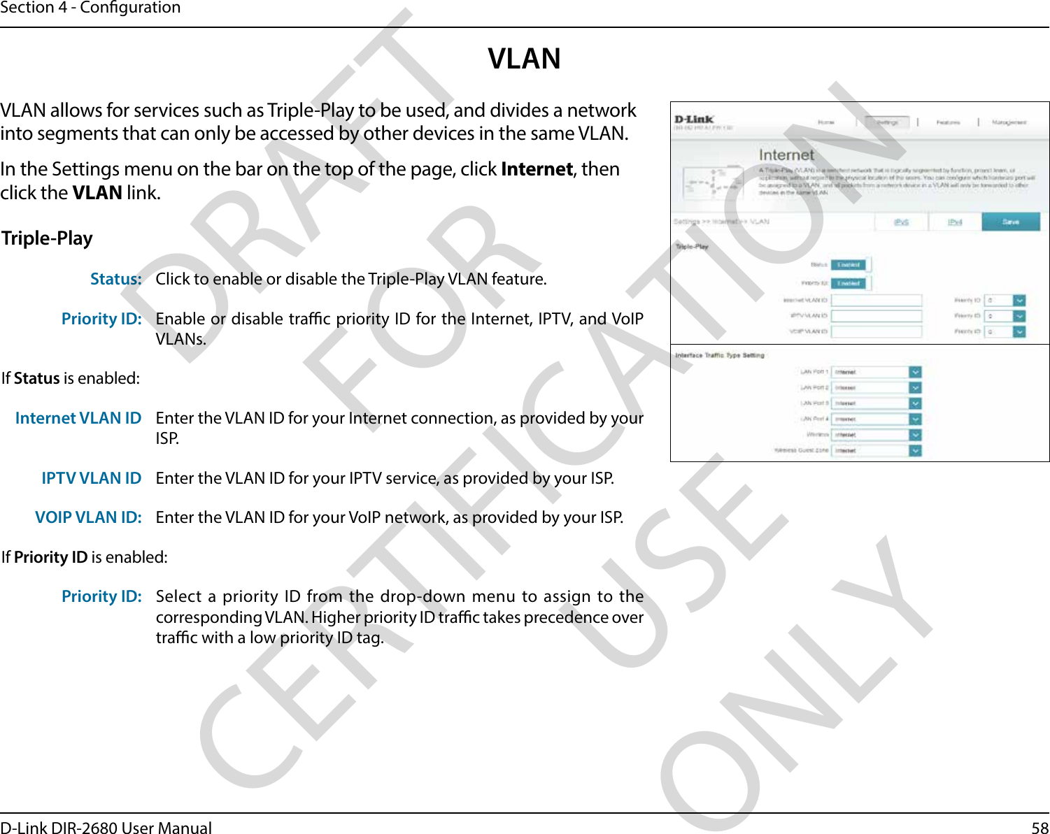58D-Link DIR-2680 User ManualSection 4 - CongurationVLANVLAN allows for services such as Triple-Play to be used, and divides a network into segments that can only be accessed by other devices in the same VLAN.In the Settings menu on the bar on the top of the page, click Internet, then click the VLAN link. Triple-PlayStatus: Click to enable or disable the Triple-Play VLAN feature. Priority ID: Enable or disable trac priority ID for the Internet, IPTV, and VoIP VLANs. If Status is enabled:Internet VLAN ID Enter the VLAN ID for your Internet connection, as provided by your ISP.IPTV VLAN ID Enter the VLAN ID for your IPTV service, as provided by your ISP. VOIP VLAN ID: Enter the VLAN ID for your VoIP network, as provided by your ISP. If Priority ID is enabled:Priority ID: Select a priority ID from the drop-down menu to assign to the corresponding VLAN. Higher priority ID trac takes precedence over trac with a low priority ID tag.DRAFT FOR CERTIFICATION USE ONLY