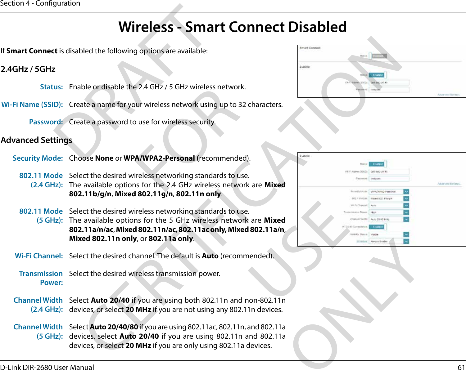 61D-Link DIR-2680 User ManualSection 4 - CongurationIf Smart Connect is disabled the following options are available:2.4GHz / 5GHzStatus: Enable or disable the 2.4 GHz / 5 GHz wireless network.Wi-Fi Name (SSID): Create a name for your wireless network using up to 32 characters. Password: Create a password to use for wireless security. Advanced SettingsSecurity Mode: Choose None or WPA/WPA2-Personal (recommended).802.11 Mode (2.4 GHz):Select the desired wireless networking standards to use. The available options for the 2.4 GHz wireless network are Mixed 802.11b/g/n, Mixed 802.11g/n, 802.11n only. 802.11 Mode (5 GHz):Select the desired wireless networking standards to use. The available options for the 5 GHz wireless network are Mixed 802.11a/n/ac, Mixed 802.11n/ac, 802.11ac only, Mixed 802.11a/n, Mixed 802.11n only, or 802.11a only.Wi-Fi Channel: Select the desired channel. The default is Auto (recommended).Transmission Power:Select the desired wireless transmission power.Channel Width(2.4 GHz):Select Auto 20/40 if you are using both 802.11n and non-802.11n devices, or select 20 MHz if you are not using any 802.11n devices.Channel Width(5 GHz):Select Auto 20/40/80 if you are using 802.11ac, 802.11n, and 802.11a devices, select  Auto 20/40 if you are using 802.11n and 802.11a devices, or select 20 MHz if you are only using 802.11a devices.Wireless - Smart Connect DisabledDRAFT FOR CERTIFICATION USE ONLY