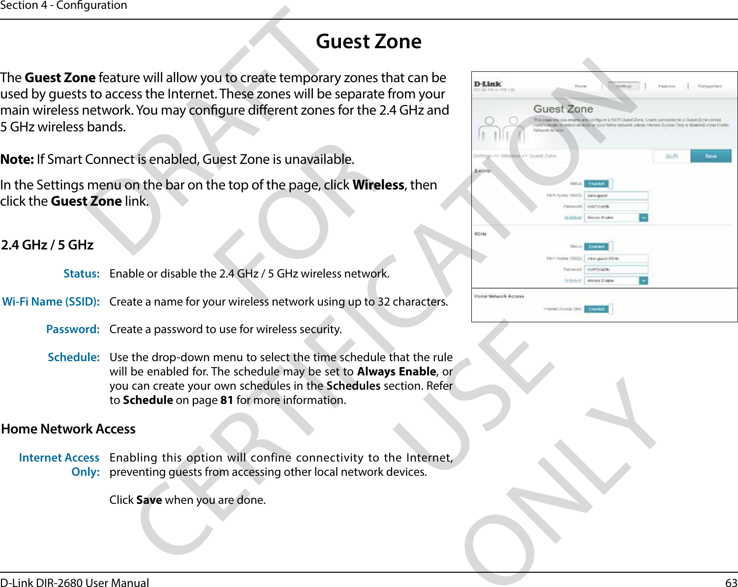 63D-Link DIR-2680 User ManualSection 4 - CongurationGuest ZoneIn the Settings menu on the bar on the top of the page, click Wireless, then click the Guest Zone link. The Guest Zone feature will allow you to create temporary zones that can be used by guests to access the Internet. These zones will be separate from your main wireless network. You may congure dierent zones for the 2.4 GHz and 5 GHz wireless bands.Note: If Smart Connect is enabled, Guest Zone is unavailable.2.4 GHz / 5 GHzStatus: Enable or disable the 2.4 GHz / 5 GHz wireless network.Wi-Fi Name (SSID): Create a name for your wireless network using up to 32 characters. Password: Create a password to use for wireless security. Schedule: Use the drop-down menu to select the time schedule that the rule will be enabled for. The schedule may be set to Always Enable, or you can create your own schedules in the Schedules section. Refer to Schedule on page 81 for more information.Home Network AccessInternet Access Only:Enabling this option will confine connectivity to the Internet, preventing guests from accessing other local network devices.Click Save when you are done.DRAFT FOR CERTIFICATION USE ONLY