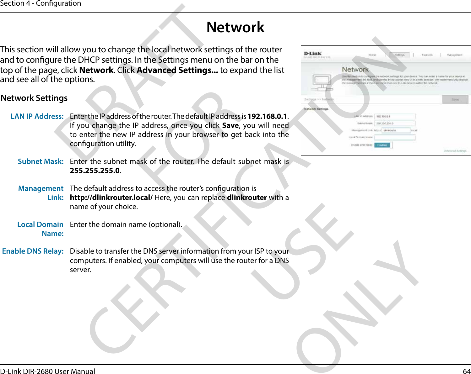 64D-Link DIR-2680 User ManualSection 4 - CongurationNetworkThis section will allow you to change the local network settings of the router and to congure the DHCP settings. In the Settings menu on the bar on the top of the page, click Network. Click Advanced Settings... to expand the list and see all of the options. Network SettingsLAN IP Address: Enter the IP address of the router. The default IP address is 192.168.0.1.If you change the IP address, once you click Save, you will need to enter the new IP address in your browser to get back into the conguration utility.Subnet Mask: Enter the subnet mask of the router. The default subnet mask is 255.255.255.0.Management Link:The default address to access the router’s conguration is http://dlinkrouter.local/ Here, you can replace dlinkrouter with a name of your choice.Local Domain Name:Enter the domain name (optional).Enable DNS Relay: Disable to transfer the DNS server information from your ISP to your computers. If enabled, your computers will use the router for a DNS server.DRAFT FOR CERTIFICATION USE ONLY