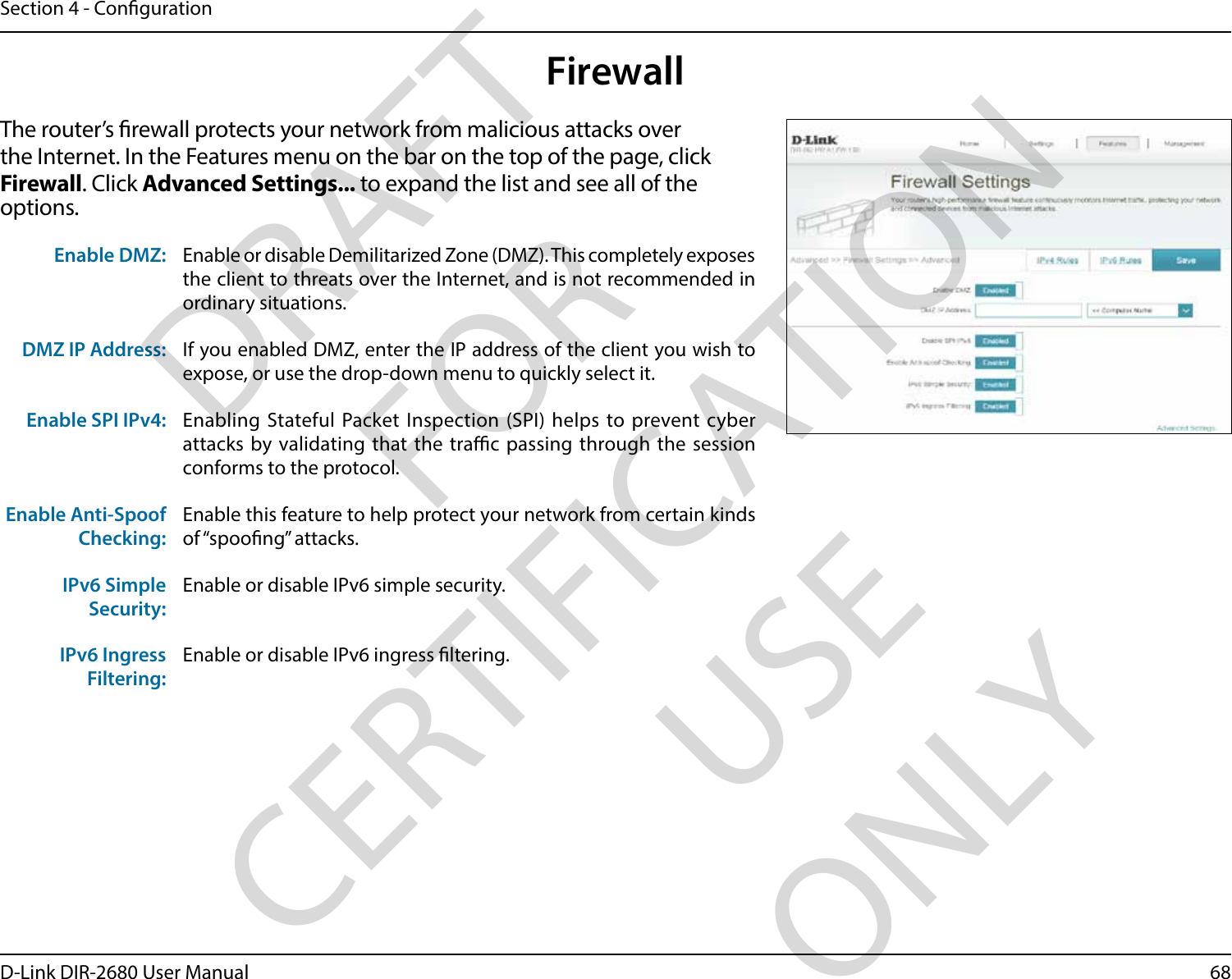 68D-Link DIR-2680 User ManualSection 4 - CongurationFirewallThe router’s rewall protects your network from malicious attacks over the Internet. In the Features menu on the bar on the top of the page, click Firewall. Click Advanced Settings... to expand the list and see all of the options. Enable DMZ: Enable or disable Demilitarized Zone (DMZ). This completely exposes the client to threats over the Internet, and is not recommended in ordinary situations.DMZ IP Address: If you enabled DMZ, enter the IP address of the client you wish to expose, or use the drop-down menu to quickly select it.Enable SPI IPv4: Enabling Stateful Packet Inspection (SPI) helps to prevent cyber attacks by validating that the trac passing through the session conforms to the protocol.Enable Anti-Spoof Checking:Enable this feature to help protect your network from certain kinds of “spoong” attacks.IPv6 Simple Security:Enable or disable IPv6 simple security.IPv6 Ingress Filtering:Enable or disable IPv6 ingress ltering.DRAFT FOR CERTIFICATION USE ONLY