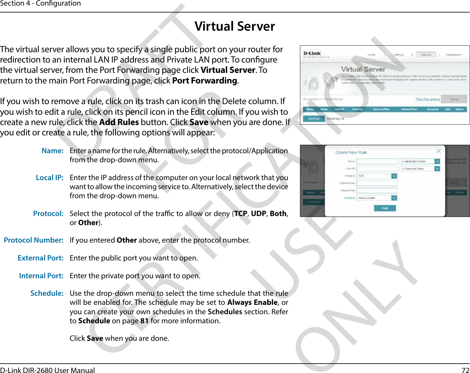 72D-Link DIR-2680 User ManualSection 4 - CongurationVirtual ServerThe virtual server allows you to specify a single public port on your router for redirection to an internal LAN IP address and Private LAN port. To congure the virtual server, from the Port Forwarding page click Virtual Server. To return to the main Port Forwarding page, click Port Forwarding.If you wish to remove a rule, click on its trash can icon in the Delete column. If you wish to edit a rule, click on its pencil icon in the Edit column. If you wish to create a new rule, click the Add Rules button. Click Save when you are done. If you edit or create a rule, the following options will appear:Name: Enter a name for the rule. Alternatively, select the protocol/Application from the drop-down menu.Local IP: Enter the IP address of the computer on your local network that you want to allow the incoming service to. Alternatively, select the device from the drop-down menu.Protocol: Select the protocol of the trac to allow or deny (TCP, UDP, Both, or Other).Protocol Number: If you entered Other above, enter the protocol number.External Port: Enter the public port you want to open.Internal Port: Enter the private port you want to open.Schedule: Use the drop-down menu to select the time schedule that the rule will be enabled for. The schedule may be set to Always Enable, or you can create your own schedules in the Schedules section. Refer to Schedule on page 81 for more information.Click Save when you are done.DRAFT FOR CERTIFICATION USE ONLY