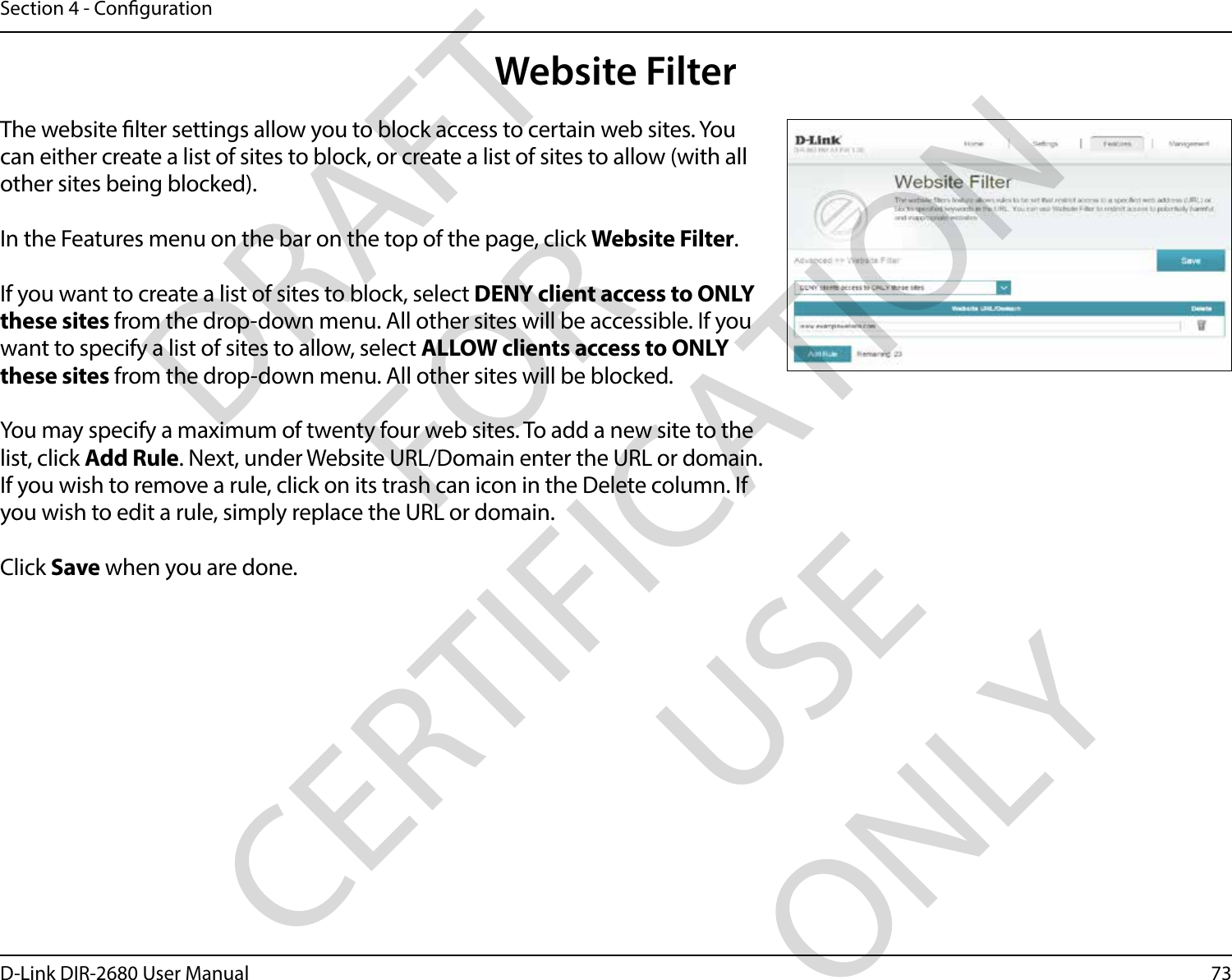 73D-Link DIR-2680 User ManualSection 4 - CongurationWebsite FilterThe website lter settings allow you to block access to certain web sites. You can either create a list of sites to block, or create a list of sites to allow (with all other sites being blocked).In the Features menu on the bar on the top of the page, click Website Filter.If you want to create a list of sites to block, select DENY client access to ONLY these sites from the drop-down menu. All other sites will be accessible. If you want to specify a list of sites to allow, select ALLOW clients access to ONLY these sites from the drop-down menu. All other sites will be blocked.You may specify a maximum of twenty four web sites. To add a new site to the list, click Add Rule. Next, under Website URL/Domain enter the URL or domain. If you wish to remove a rule, click on its trash can icon in the Delete column. If you wish to edit a rule, simply replace the URL or domain.Click Save when you are done.DRAFT FOR CERTIFICATION USE ONLY