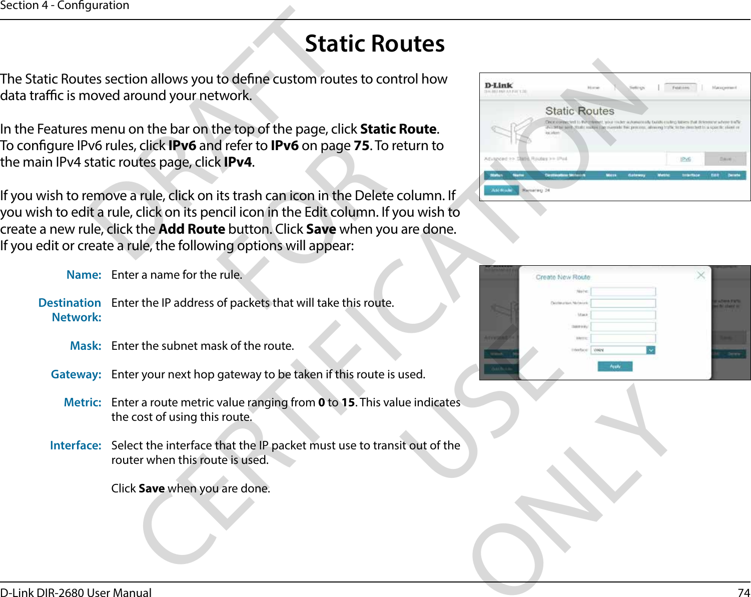 74D-Link DIR-2680 User ManualSection 4 - CongurationStatic RoutesThe Static Routes section allows you to dene custom routes to control how data trac is moved around your network.In the Features menu on the bar on the top of the page, click Static Route.To congure IPv6 rules, click IPv6 and refer to IPv6 on page 75. To return to the main IPv4 static routes page, click IPv4.If you wish to remove a rule, click on its trash can icon in the Delete column. If you wish to edit a rule, click on its pencil icon in the Edit column. If you wish to create a new rule, click the Add Route button. Click Save when you are done. If you edit or create a rule, the following options will appear:Name: Enter a name for the rule.Destination Network:Enter the IP address of packets that will take this route.Mask: Enter the subnet mask of the route.Gateway: Enter your next hop gateway to be taken if this route is used.Metric: Enter a route metric value ranging from 0 to 15. This value indicates the cost of using this route. Interface: Select the interface that the IP packet must use to transit out of the router when this route is used. Click Save when you are done.DRAFT FOR CERTIFICATION USE ONLY