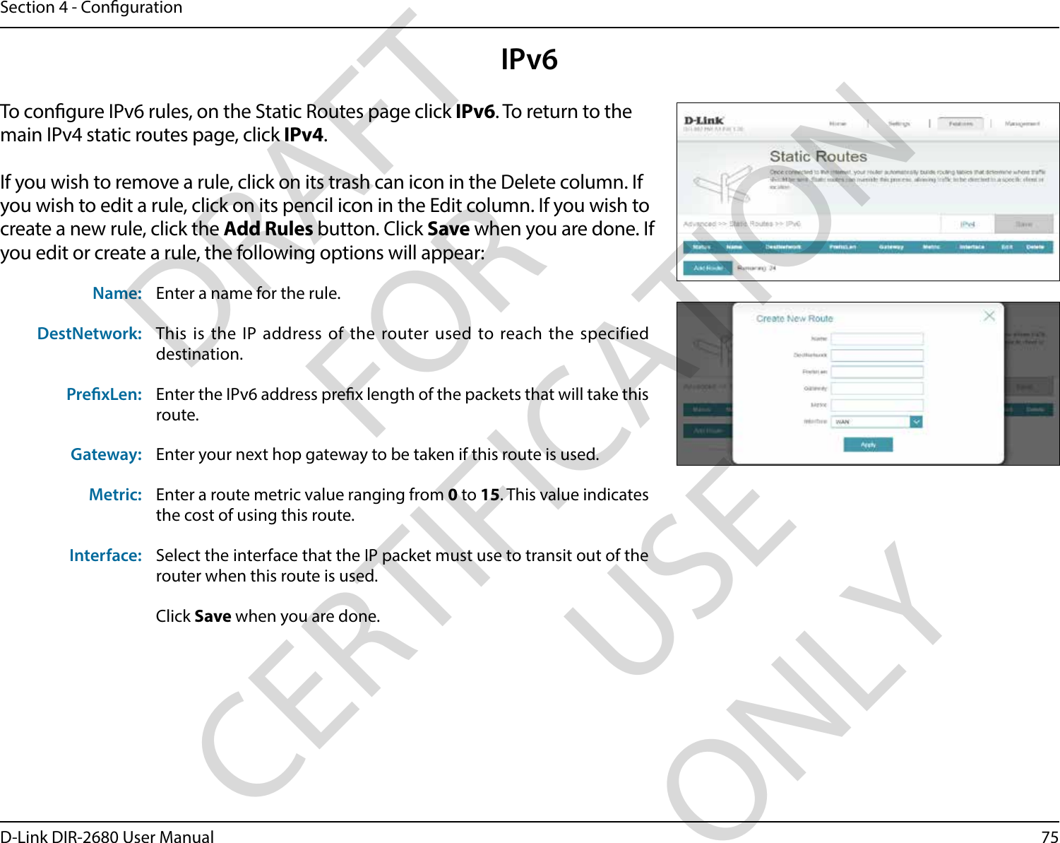 75D-Link DIR-2680 User ManualSection 4 - CongurationIPv6To congure IPv6 rules, on the Static Routes page click IPv6. To return to the main IPv4 static routes page, click IPv4.If you wish to remove a rule, click on its trash can icon in the Delete column. If you wish to edit a rule, click on its pencil icon in the Edit column. If you wish to create a new rule, click the Add Rules button. Click Save when you are done. If you edit or create a rule, the following options will appear:Name: Enter a name for the rule.DestNetwork: This is the IP address of the router used to reach the specified destination.PrexLen: Enter the IPv6 address prex length of the packets that will take this route. Gateway: Enter your next hop gateway to be taken if this route is used.Metric: Enter a route metric value ranging from 0 to 15. This value indicates the cost of using this route. Interface: Select the interface that the IP packet must use to transit out of the router when this route is used.Click Save when you are done.DRAFT FOR CERTIFICATION USE ONLY