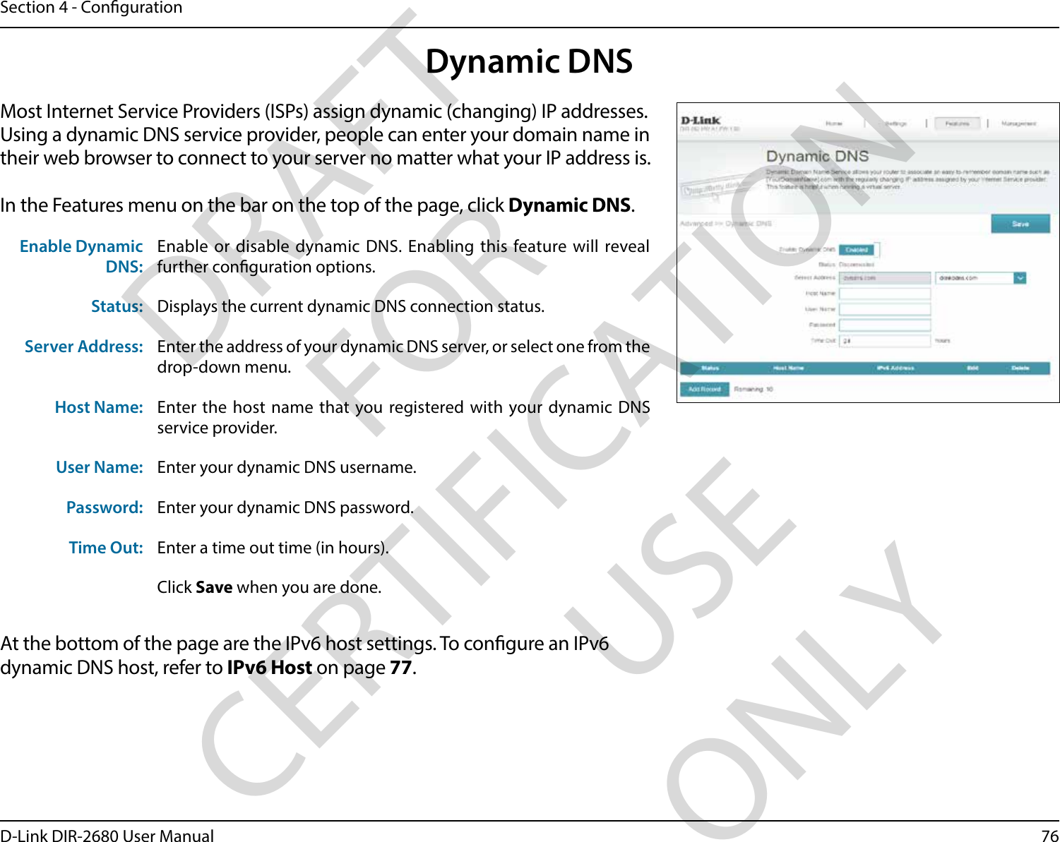 76D-Link DIR-2680 User ManualSection 4 - CongurationDynamic DNSMost Internet Service Providers (ISPs) assign dynamic (changing) IP addresses. Using a dynamic DNS service provider, people can enter your domain name in their web browser to connect to your server no matter what your IP address is.In the Features menu on the bar on the top of the page, click Dynamic DNS.At the bottom of the page are the IPv6 host settings. To congure an IPv6 dynamic DNS host, refer to IPv6 Host on page 77.Enable Dynamic DNS:Enable or disable dynamic DNS. Enabling this feature will reveal further conguration options.Status: Displays the current dynamic DNS connection status.Server Address: Enter the address of your dynamic DNS server, or select one from the drop-down menu.Host Name: Enter the host name that you registered with your dynamic DNS service provider.User Name: Enter your dynamic DNS username.Password: Enter your dynamic DNS password.Time Out: Enter a time out time (in hours).Click Save when you are done.DRAFT FOR CERTIFICATION USE ONLY