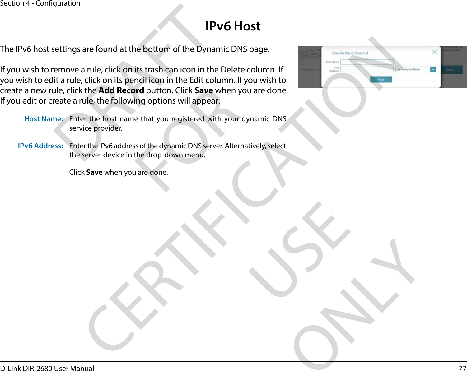 77D-Link DIR-2680 User ManualSection 4 - CongurationIPv6 HostThe IPv6 host settings are found at the bottom of the Dynamic DNS page.If you wish to remove a rule, click on its trash can icon in the Delete column. If you wish to edit a rule, click on its pencil icon in the Edit column. If you wish to create a new rule, click the Add Record button. Click Save when you are done. If you edit or create a rule, the following options will appear:Host Name: Enter the host name that you registered with your dynamic DNS service provider.IPv6 Address: Enter the IPv6 address of the dynamic DNS server. Alternatively, select the server device in the drop-down menu. Click Save when you are done.DRAFT FOR CERTIFICATION USE ONLY