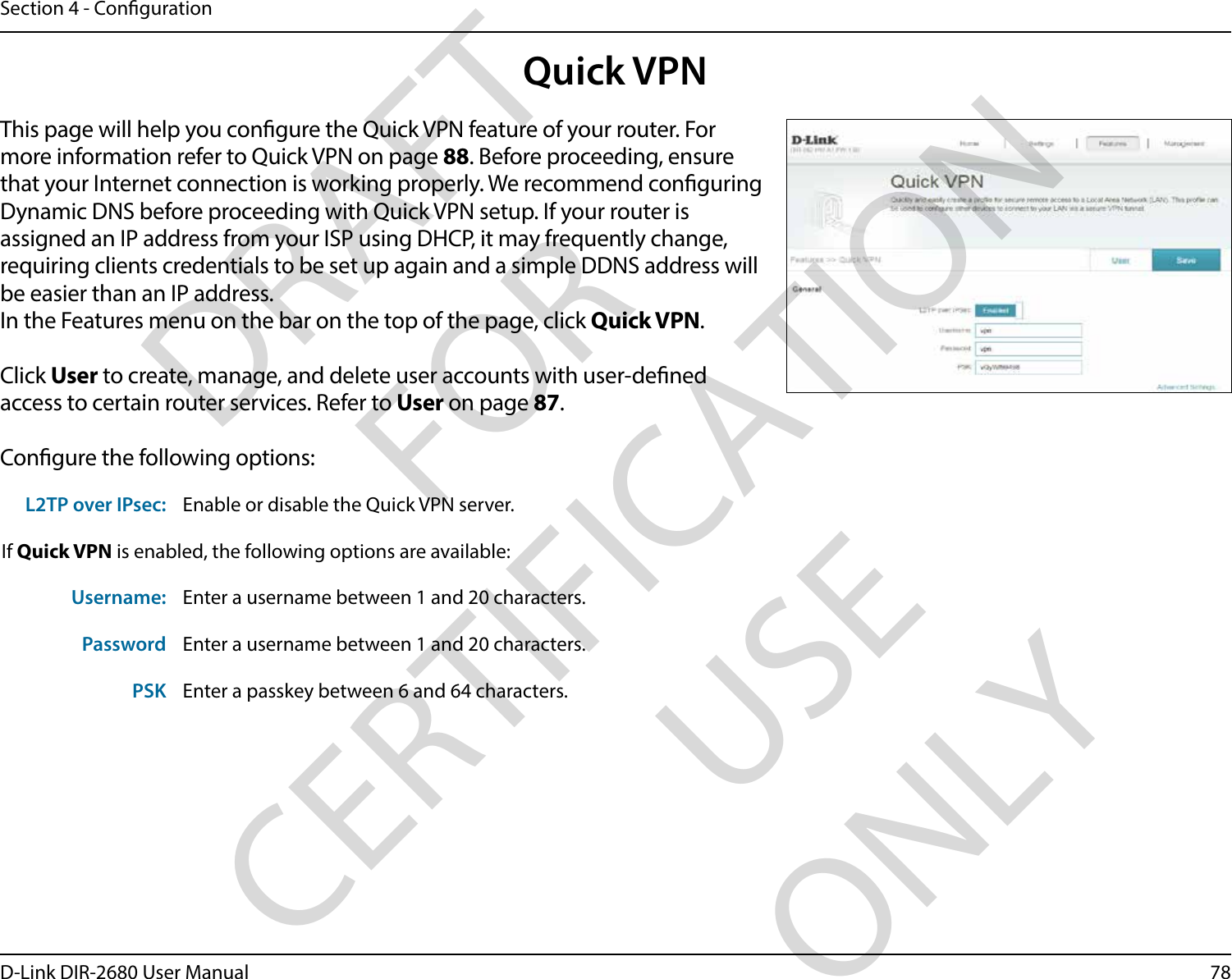 78D-Link DIR-2680 User ManualSection 4 - CongurationQuick VPNThis page will help you congure the Quick VPN feature of your router. For more information refer to Quick VPN on page 88. Before proceeding, ensure that your Internet connection is working properly. We recommend conguring Dynamic DNS before proceeding with Quick VPN setup. If your router is assigned an IP address from your ISP using DHCP, it may frequently change, requiring clients credentials to be set up again and a simple DDNS address will be easier than an IP address.In the Features menu on the bar on the top of the page, click Quick VPN.Click User to create, manage, and delete user accounts with user-dened access to certain router services. Refer to User on page 87.Congure the following options:L2TP over IPsec: Enable or disable the Quick VPN server.If Quick VPN is enabled, the following options are available:Username: Enter a username between 1 and 20 characters.Password Enter a username between 1 and 20 characters.PSK Enter a passkey between 6 and 64 characters.DRAFT FOR CERTIFICATION USE ONLY