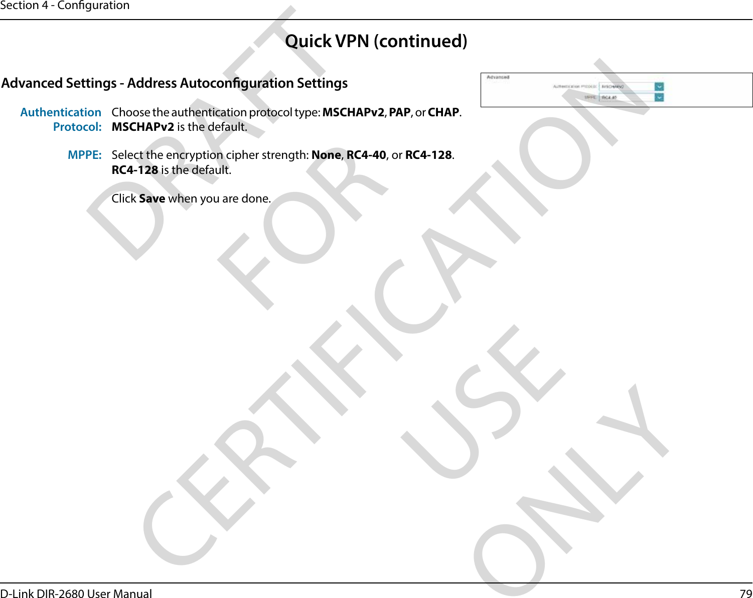 79D-Link DIR-2680 User ManualSection 4 - CongurationAdvanced Settings - Address Autoconguration SettingsAuthentication Protocol:Choose the authentication protocol type: MSCHAPv2, PAP, or CHAP.MSCHAPv2 is the default.MPPE: Select the encryption cipher strength: None, RC4-40, or RC4-128.RC4-128 is the default.Click Save when you are done.Quick VPN (continued)DRAFT FOR CERTIFICATION USE ONLY